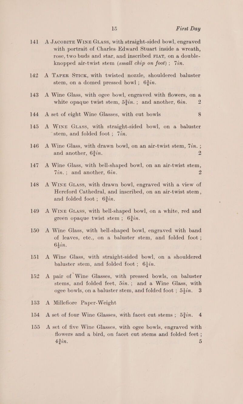 141 142 143 144 145 146 147 148 149 150 154 155 15 First Day A JACOBITE WINE GLASS, with straight-sided bowl, engraved with portrait of Charles: Edward Stuart inside a wreath, rose, two buds and star, and inscribed FIAT, on a double- knopped air-twist stem (small chip on foot) ; Tin. A Taper STICK, with twisted nozzle, shouldered baluster stem, on a domed pressed bowl; 62zn. A Wine Glass, with ogee bowl, engraved with flowers, on a white opaque twist stem, 537m. ; and another, 67n. 2 A set of eight Wine Glasses, with cut bowls 8 A WINE Guass, with straight-sided bowl, on a baluster stem, and folded foot ; Tin. A Wine Glass, with drawn bowl, on an air-twist stem, 77”. ; and another, 6327. 2 A Wine Glass, with bell-shaped bowl, on an air-twist stem, Tin. ; and another, 6in. Z A WINE Guass, with drawn bowl, engraved with a view of Hereford Cathedral, and inscribed, on an air-twist stem, and folded foot ; 62in. A WINE GLASS, with bell-shaped bowl, on a white, red and green opaque twist stem; 622n. A Wine Glass, with bell-shaped bowl, engraved with band of leaves, etc., on a baluster stem, and folded foot ; 64in. A Wine Glass, with straight-sided bowl, on a shouldered baluster stem, and folded foot; 64in. A pair of Wine Glasses, with pressed bowls, on baluster stems, and folded feet, 54n.; and a Wine Glass, with ogee bowls, on a baluster stem, and folded foot ; 541n. 3 A Millefiore Paper-Weight A set of four Wine Glasses, with facet cut stems ; 53in. 4 A set of five Wine Glasses, with ogee bowls, engraved with flowers and a bird, on facet cut stems and folded feet ;