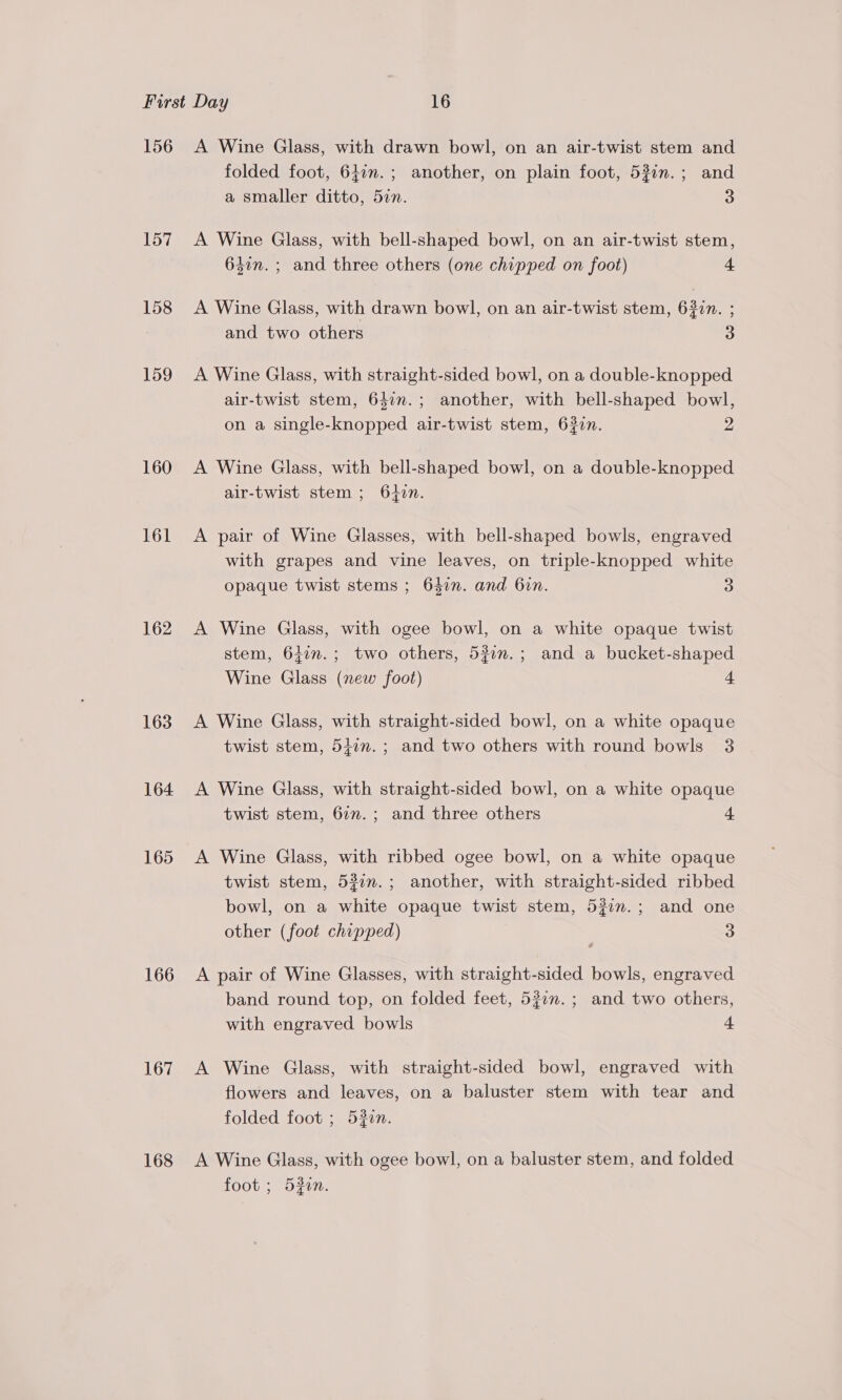 156 157 158 159 160 161 162 163 164 165 166 167 168 A Wine Glass, with drawn bowl, on an air-twist stem and folded foot, 647m. ; another, on plain foot, 530n.; and a smaller ditto, 5in. 3 A Wine Glass, with bell-shaped bowl, on an air-twist stem, 647m. ; and three others (one chipped on foot) 4 A Wine Glass, with drawn bowl, on an air-twist stem, 6307. ; and two others 3 A Wine Glass, with straight-sided bowl, on a double-knopped air-twist stem, 63im.; another, with bell-shaped bowl, on a single-knopped air-twist stem, 630n. 2 A Wine Glass, with bell-shaped bowl, on a double-knopped air-twist stem ; 640n. A pair of Wine Glasses, with bell-shaped bowls, engraved with grapes and vine leaves, on triple-knopped white opaque twist stems ; 647n. and 6in. 3 A Wine Glass, with ogee bowl, on a white opaque twist stem, 611n.; two others, 53in.; and a bucket-shaped Wine Glass (new foot) 4 A Wine Glass, with straight-sided bowl, on a white opaque twist stem, 5477. ; and two others with round bowls 3 A Wine Glass, with straight-sided bowl, on a white opaque twist stem, 6in.; and three others 4 A Wine Glass, with ribbed ogee bowl, on a white opaque twist stem, 532n.; another, with straight-sided ribbed bowl, on a white opaque twist stem, 527n.; and one other (foot chipped) 3 A pair of Wine Glasses, with straight-sided bowls, engraved band round top, on folded feet, 520n.; and two others, with engraved bowls 4 A Wine Glass, with straight-sided bowl, engraved with flowers and leaves, on a baluster stem with tear and folded foot ; 530n. A Wine Glass, with ogee bowl, on a baluster stem, and folded foot ; 532in.