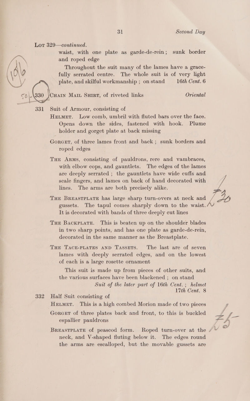 Lot 329—continued. waist, with one plate as garde-de-rein; sunk border and roped edge Throughout the suit many of the lames have a grace- fully serrated centre. The whole suit is of very light plate, and skilful workmanship ; on stand 16th Cent. 6 Cary Matt Suirt, of riveted links Oriental  Suit of Armour, consisting of Hetmet. Low comb, umbril with fluted bars over the face. Opens down the sides, fastened with hook. Plume holder and gorget plate at back missing GoRGET, of three lames front and back ; sunk borders and roped edges THE ARMS, consisting of pauldrons, rere and vambraces, with elbow cops, and gauntlets. The edges of the lames are deeply serrated ; the gauntlets have wide cuffs and | scale fingers, and lames on back of hand decorated with ye lines. The arms are both precisely alike. Z. FA THE BREASTPLATE has large sharp turn-overs at neck and ue SD gussets. The tapul comes sharply down to the waist. er It is decorated with bands of three deeply cut lines THE BackpuatTe. This is beaten up on the shoulder blades in two sharp points, and has one plate as garde-de-rein, decorated in the same manner as the Breastplate. Tun TACE-PLATES AND TasseTs. The last are of seven lames with deeply serrated edges, and on the lowest of each is a large rosette ornament This suit is made up from pieces of other suits, and the various surfaces have been blackened ; on stand Suit of the later part of 16th Cent. ; helmet 17th Cent. 8 332 Half Suit consisting of Hemet. This is a high combed Morion made of two pieces ‘Gorcer of three plates back and front, to this is buckled espallier pauldrons  BREASTPLATE of peascod form. Roped turn-over at the fi © neck, and V- shaped fluting below it. The edges round the arms are escalloped, but the movable gussets are