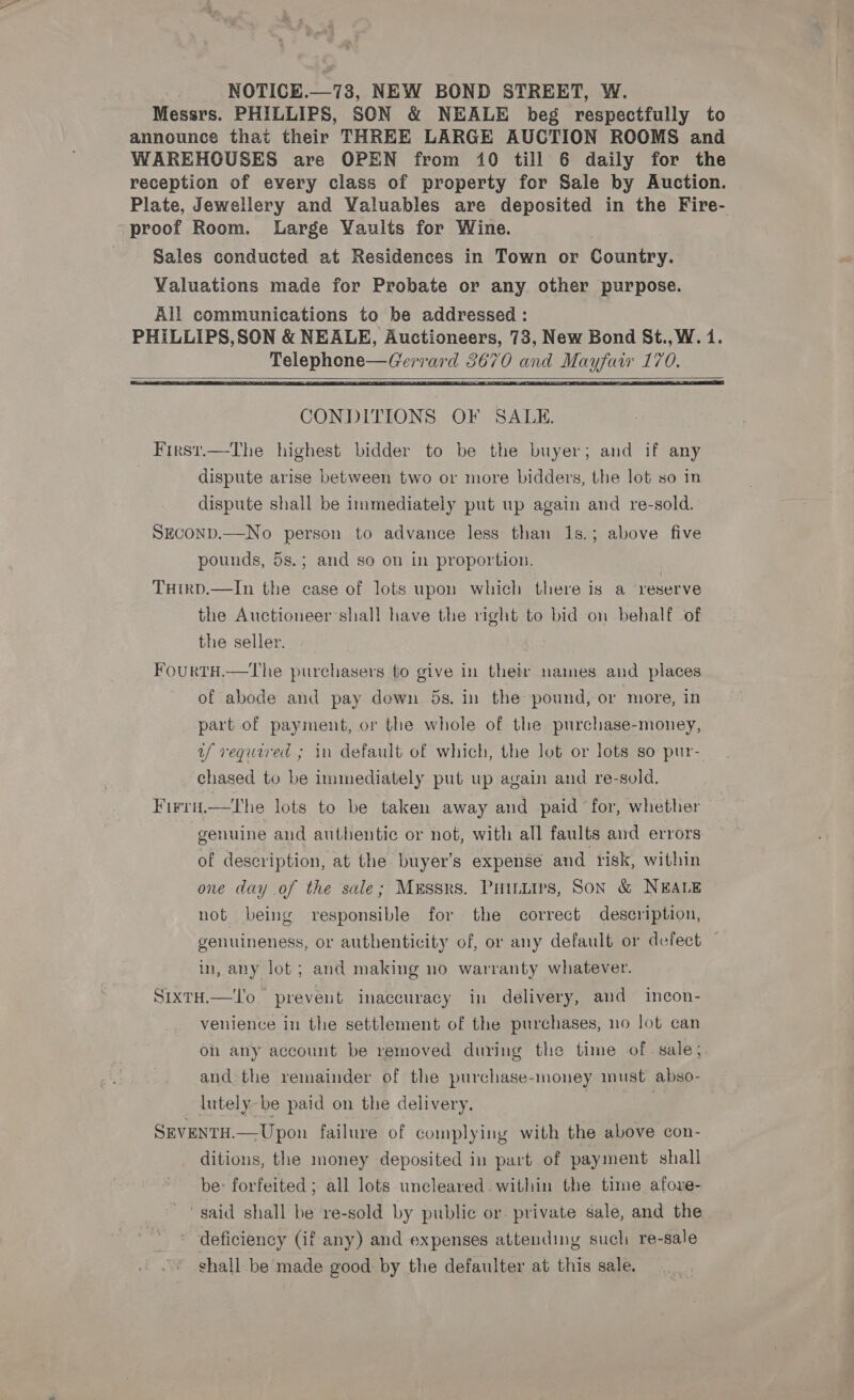 ; NOTICE.—73, NEW BOND STREET, W. Messrs. PHILLIPS, SON &amp; NEALE beg respectfully to announce that their THREE LARGE AUCTION ROOMS and WAREHOUSES are OPEN from 10 till 6 daily for the reception of every class of property for Sale by Auction. Plate, Jewellery and Valuables are deposited in the Fire- proof Room. Large Yaults for Wine. Sales conducted at Residences in Town or Country. Valuations made for Probate or any other purpose. All communications to be addressed : PHILLIPS,SON &amp; NEALE, Auctioneers, 73, New Bond St., W. 1. Telephone—Gerrard 3670 and Mayfaw 170.    CONDITIONS OF SALE. First.—The highest bidder to be the buyer; and if any dispute arise between two or more bidders, the lot so in dispute shall be immediately put up again and re-sold. SECOND.—No person to advance less than 1s.; above five pounds, 5s.; and so on in proportion. TuHirp.—In the case of lots upon which there is a reserve the Auctioneer shall have the right to bid on behalf of the seller. FourtH.—tThe purchasers to give in their names and places of abode and pay down 5s. in the pound, or more, in part of payment, or the whole of the purchase-money, uf required ; in default of which, the lot or lots so pur- chased to be immediately put up again and re-sold. F irH.—The lots to be taken away and paid for, whether genuine and authentic or not, with all faults and errors of description, at the buyer's expense and risk, within one day .of the sale; Messrs. Puintirs, Son &amp; NEALE not being responsible for the correct description, genuineness, or authenticity of, or any default or defect — in, any lot; and making no warranty whatever. S1xTH.—'o prevent inaccuracy in delivery, and incon- venience in the settlement of the purchases, no lot can on any account be removed during the time of sale; and: the remainder of the purchase-money must. abso- lutely-be paid on the delivery. | SEVENTH.—Upon failure of complying with the above con- ditions, the money deposited in part of payment. shall be: forfeited ; all lots uncleared. within the time. afore- “said shall be re-sold by public or private sale, and the. deficiency (if any) and expenses attending sucli re-sale shall be made good by the defaulter at this sale.