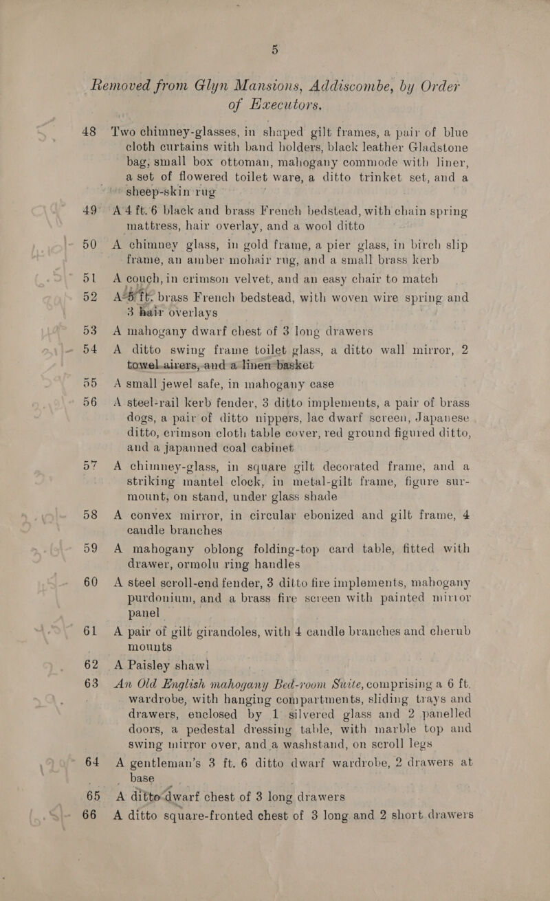 48 49 50 dL 52 53 o4 a5 56 ave 58 59 60 61 62 63 64 of Haxecutors. Two chimney-glasses, in shaped gilt frames, a pair of blue cloth curtains with band holders, black leather Gladstone bag, small box ottoman, mahogany commode with liner, a set of flowered toilet ware, a ditto trinket set, and a sheep-skin rug A 4 ft.6 black and brass French bedstead, with chain spring mattress, hair overlay, and a wool ditto A chimney glass, in gold frame, a pier glass, in birch slip frame, an amber mohair rug, and a small brass kerb A couch, in crimson velvet, and an easy chair to match Ady fir brass French bedstead, with woven wire spring and 3 hair overlays A mahogany dwarf chest of 3 long drawers A ditto swing frame toilet glass, a ditto wall mirror, 2 towel.aivers, and a linen basket A small jewel safe, in mahogany case A steel-rail kerb fender, 3 ditto implements, a pair of brass dogs, a pair of ditto nippers, lac dwarf screen, Japanese ditto, crimson cloth table cover, red ground figured ditto, and a japanned coal cabinet A chimney-glass, in square gilt decorated frame, and a striking mantel clock, in metal-gilt frame, figure sur- mount, on stand, under glass shade A convex mirror, in circular ebonized and gilt frame, 4 candle branches 3 A mahogany oblong folding-top card table, fitted with drawer, ormolu ring handles A steel scroll-end fender, 3 ditto fire implements, mahogany purdonium, and a brass fire screen with painted minor panel A pair of gilt girandoles, with 4 pandls branches and cherub mounts An Old English mahogany Bed-room Suite, comprising a 6 ft. wardrobe, with hanging compartments, sliding trays and drawers, enclosed by 1 silvered glass and 2 panelled doors, a pedestal dressing table, with marble top and swing mirror over, and a washstand, on scroll legs A gentleman’s 3 ft. 6 ditto dwarf wardrobe, 2 2 drawers at base