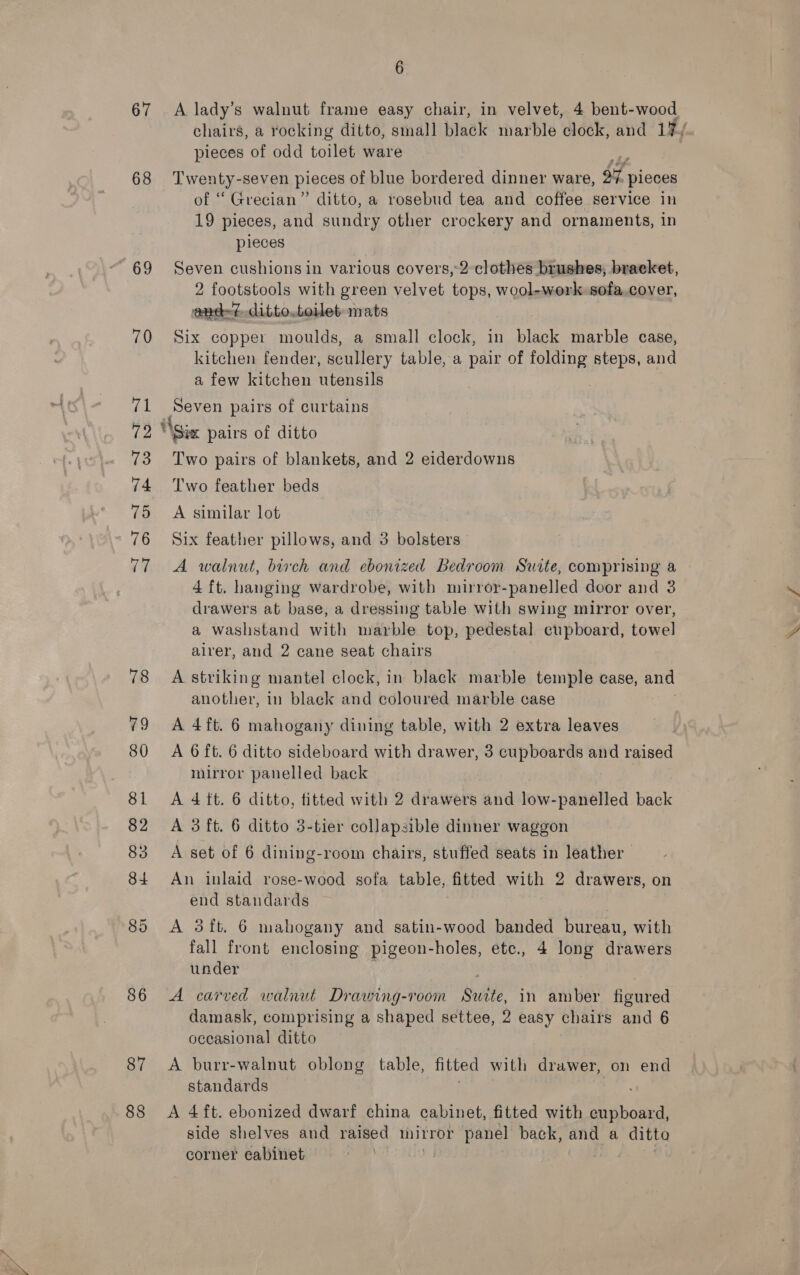 chairs, a rocking ditto, small black marble clock, and 1%/ pieces of odd toilet ware 68 Twenty-seven pieces of blue bordered dinner ware, $7 pieces of “ Grecian” ditto, a rosebud tea and coffee service in 19 pieces, and sundry other crockery and ornaments, in pieces 69 Seven cushions in various covers,-2 clothes brushes, bracket, 2 footstools with green velvet tops, wool-werk sofa.cover, and? ditto.toilet mats 70 Six copper moulds, a small clock, in black marble case, kitchen fender, scullery table, a pair of folding steps, and a few kitchen utensils 71 Seven pairs of curtains 72 “\Six pairs of ditto 73 Two pairs of blankets, and 2 eiderdowns 74 Two feather beds 75 A similar lot 76 Six feather pillows, and 3 bolsters 77 A walnut, birch and ebonized Bedroom Suite, comprising a 4 ft. hanging wardrobe, with mirror-panelled door and 3 drawers at base, a dressing table with swing mirror over, a washstand with marble top, pedestal cupboard, towel alrer, and 2 cane seat chairs 78 A striking mantel clock, in black marble temple case, and another, in black and coloured marble case 79 A 4ft. 6 mahogany dining table, with 2 extra leaves 80 A 6ft. 6 ditto sideboard with drawer, 3 cupboards and raised mirror panelled back 81 A 4 tt. 6 ditto, titted with 2 drawers and tekesp adic back 82 A 3ft. 6 ditto 3-tier collapsible dinner waggon 83 <A set of 6 dining-room chairs, stuffed seats in leather | 84 An inlaid rose-wood sofa table, fitted with 2 drawers, on end standards 85 <A 3ft. 6 mahogany and satin-wood banded bureau, with fall front enclosing pigeon-holes, etc., 4 long drawers under 86 A carved walnut Drawing-room Suite, in amber figured damask, comprising a shaped settee, 2 easy chairs and 6 occasional ditto 87 <A burr-walnut oblong table, fitted with drawer, on end standards 88 <A 4ft. ebonized dwarf china cabinet, fitted with aS di 6  side shelves and raised inirror panel back, and a ditta corner cabinet