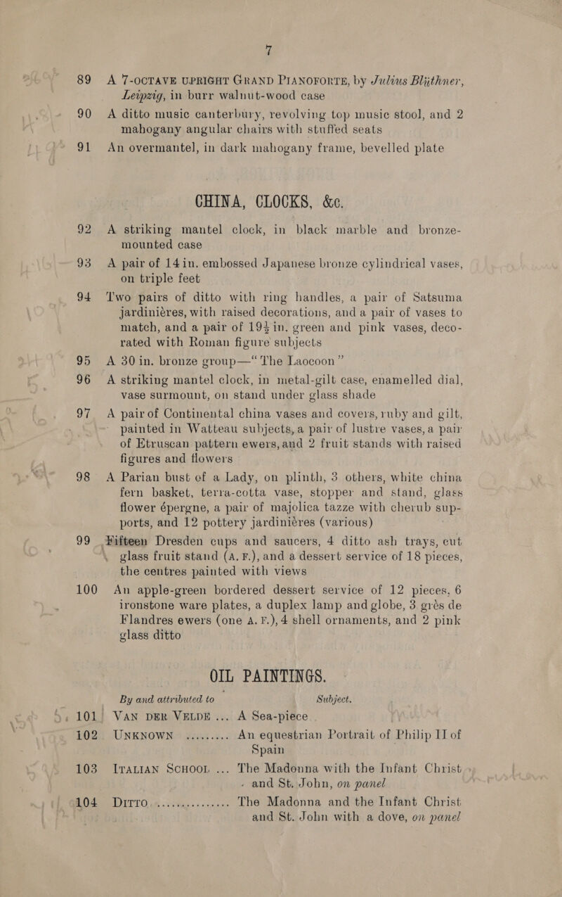 89 90 ve 98 99 100 102 103 104 7 A 7-OCTAVE UPRIGHT GRAND PIANOFORTE, by Julius Blijthner, Levpzrg, in burr waluut-wood case A ditto music canterbury, revolving top musie stool, and 2 mahogany angular chairs with stuffed seats An overmantel, in dark mahogany frame, bevelled plate CHINA, CLOCKS, &amp;c. A striking mantel clock, in black marble and_ bronze- mounted case A pair of 14in. embossed JapSipse bronze cylindrical vases, on triple feet Two pairs of ditto with ring handles, a pair of Satsuma jardinieres, with raised decorations, and a pair of vases to match, and a pair of 19$in. green and pink vases, deco- rated with Roman figure subjects A 30 in. bronze group—“ The Laocoon ” A striking mantel clock, in metal-gilt case, enamelled dial, vase surmount, on stand under glass shade A pair of Continental china vases and covers, ruby and gilt, painted in Watteau subjects, a pair of lustre vases, a pair of Etruscan pattern ewers,and 2 fruit stands with raised figures and flowers 9 A Parian bust of a Lady, on plinth, 3 others, white china fern basket, terra-cotta vase, stopper and stand, glass flower épergne, a pair of majolica tazze with cherub Mg ports, and 12 pottery jardiniéres (various) glass fruit stand (a. F.), and a dessert service of 18 pieces, the centres painted with views An apple-green bordered dessert service of 12 pieces, 6 ironstone ware plates, a duplex lamp and globe, 3 grés de Flandres ewers (one A.F.),4 shell ornaments, and 2 pink glass ditto OIL PAINTINGS. By and attributed to Subject. VAN DER VELDE ... A Sea-piece UNKNOWN. ......5.. An equestrian Portrait of Philip II of Spain . ITALIAN ScHooL ... The Madonna with the Infant Christ - and St. John, on panel TT Os lees sone The Madonna and the Infant Christ and St. John with a dove, on panel