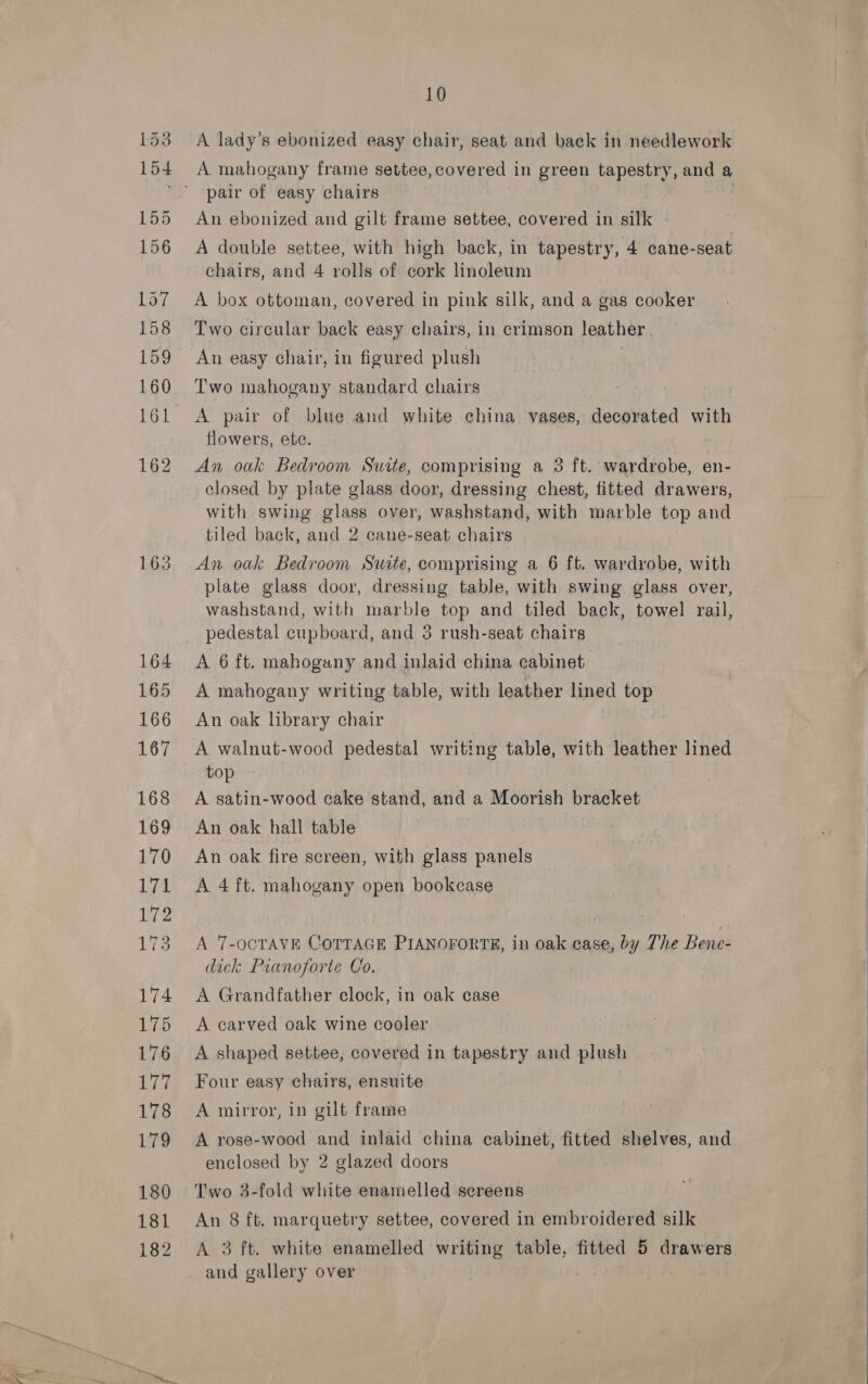 163 164 165 166 167 168 169 170 Led 172 173 174 175 176 alive 178 179 180 182 10 A lady’s ebonized easy chair, seat and back in needlework A mahogany frame settee, covered in green tapestry, and a pair of easy chairs An ebonized and gilt frame settee, covered in silk A double settee, with high back, in tapestry, 4 cane-seat chairs, and 4 rolls of cork linoleum A box ottoman, covered in pink silk, and a gas cooker Two circular back easy chairs, in crimson leather . An easy chair, in figured plush Two mahogany standard chairs A pair of blue and white china vases, decorated with flowers, ete. An oak Bedroom Suite, comprising a 3 ft. wardrobe, en- closed by plate glass door, dressing chest, fitted drawers, with swing glass over, washstand, with marble top and tiled back, and 2 cane-seat chairs An oak Bedroom Suite, comprising a 6 ft. wardrobe, with plate glass door, dressing table, with swing glass over, washstand, with marble top and tiled back, towel rail pedestal cupboard, and 3 rush-seat chairs d A 6 ft. mahogany and inlaid china cabinet A mahogany writing table, with leather lined top An oak library chair A walnut-wood pedestal writing table, with leather lined top A satin-wood cake stand, and a Moorish bracket An oak hall table An oak fire screen, with glass panels A 4 ft. mahogany open bookcase A 7-OCTAVE COTTAGE PIANOFORTE, in oak case, by The Bene- dick Pianoforte Co. A Grandfather clock, in oak case A carved oak wine cooler A shaped settee, covered in tapestry and plush Four easy chairs, ensuite A mirror, in gilt frame A rose-wood and inlaid china cabinet, fitted shelves, and enclosed by 2 glazed doors Two 3-fold white enamelled sereens A 3 ft. white enamelled writing table, fitted 5 drawers and gallery over 
