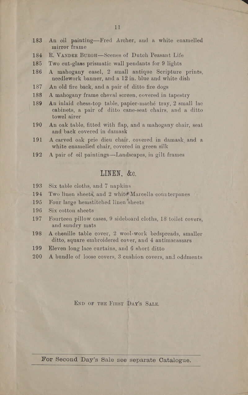 183 184 185 186 187 188 189 190 194 192 193 194 195 196 197 198 tao 200 1] An oil painting—Fred Archer, and a white enamelled mirror frame R. VANDER BuRGH—Scenes of Dutch Peasant Life Two cut-glass prismatic wall pendants for 9 lights A mahogany easel, 2 small antique Scripture prints, needlework banner, and a 12 in. blue and white dish An old fire back, and a pair of ditto fire dogs A mahogany frame cheval screen, covered in tapestry An inlaid chess-top table, papier-maché tray, 2 small lac cabinets, a pair of ditto cane-seat chairs, and a ditto towel airer An oak table, fitted with flap, and a mahogany chair, seat and back covered in damask A carved oak prie dieu chair, covered in damask and a white enamelled chair, covered in green silk A pair of oil paintings—Landscapes, in gilt frames LINEN, &amp;e. Six table cloths, and 7 napkins Two linen sheets, and 2 white Marcella counterpanes Four large hemstitched linen ‘sheets Six cotton sheets Fourteen pillow cases, 9 sideboard cloths, 18 toilet covers, and sundry mats A chenille table cover, 2 wool-work bedspreads, smaller ditto, square embroidered cover, and 4 antimacassars Eleven long lace curtains, and 6 short ditto A bundle of loose covers, 3 cushion covers, and oddments END OF THE Frest Day’s SALE.   