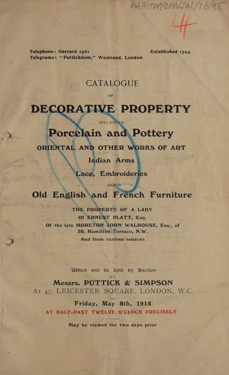 WA A Mn WV Telephone: Gerrard 1561 Established 1794 Telegrams: ‘‘ Puttickdom,’’ Westrand, London THE PROPERTY OF A LADY Of “ERNEST PLATT, Esq. Of the late MORETON JOHN WALHOUSE, Esq., of 28, Hamilton. Terrace, N.W. Y And from various sources a Which will be Sold bp Auction Messrs. PUTTICK &amp; SIMPSON ON Friday, May 8th, 1914 AT HALF-PAST TWELVE O’CLOCK PRECISELY May be viewed the two days prior 