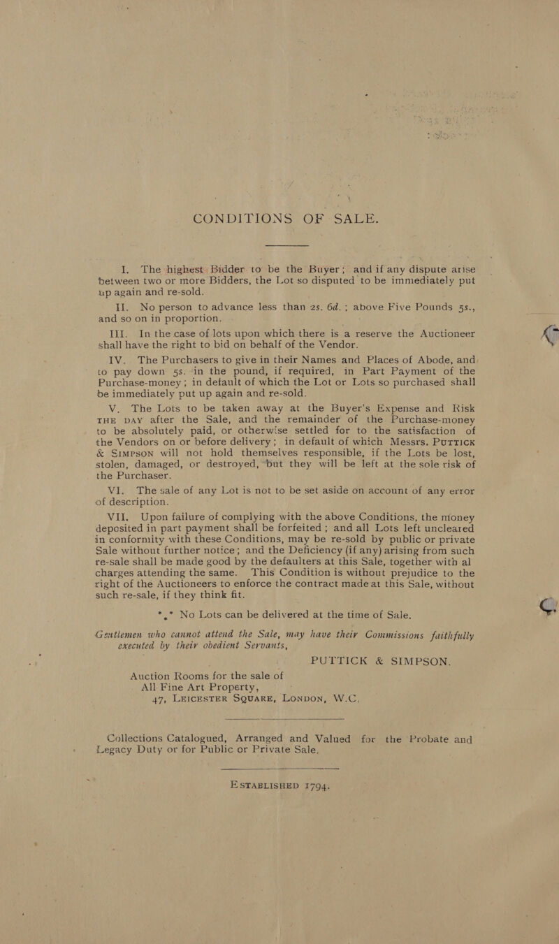 \ CONDITIONS OF SALE. I. The highest: Bidder to be the Buyer; and if any dispute arise between two or more Bidders, the Lot so disputed to be immediately put up again and re-sold. II. No person to advance less than 2s. 6d.; above Five Pounds 5s., and so on in proportion. III. In the case of lots upon which there is a reserve the Auctioneer shall have the right to bid on behalf of the Vendor. to pay down 5s. ‘in the pound, if required, in Part Payment of the Purchase-money ; in default of which the Lot or Lots so purchased shall be immediately put up again and re-sold. V. The Lots to be taken away at the Buyer’s Expense and Risk THE bay after the Sale, and the remainder of the Purchase-money to be absolutely paid, or otherwise settled for to the satisfaction of the Vendors on or before delivery; in default of which Messrs. Puttick &amp; Simpson will not hold themselves responsible, if the Lots be lost, stolen, damaged, or destroyed, ‘but they will be left at the sole risk of the Purchaser. VI. The sale of any Lot is not to be set aside on account of any error of description. Vil. Upon failure of complying with the above Conditions, the money deposited in part payment shall be forfeited ; and all Lots left uncleared in conformity with these Conditions, may be re-sold by public or private Sale without further notice; and the Deficiency (if any) arising from such re-sale shall be made good by the defaulters at this Sale, together with al charges attending the same. This Condition is without prejudice to the right of the Auctioneers to enforce the contract madeat this Sale, without such re-sale, if they think fit. * * No Lots can be delivered at the time of Sale. Gentlemen who cannot attend the Sale, may have theiy Commissions faithfully executed by theiv obedient Servants, PUTTICK &amp; SIMPSON. Auction Rooms for the sale of All Fine Art Property, : 47, LEICESTER SQUARE, LONDON, W.C,  Collections Catalogued, Arranged and Valued for the Probate and Legacy Duty or for Public or Private Sale.  ESTABLISHED 1794.