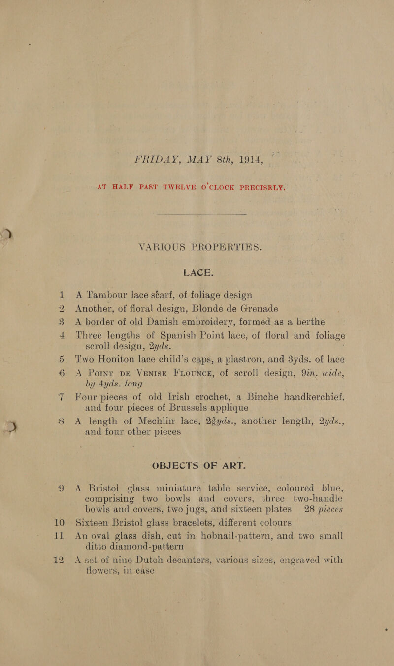 ce OB cp Ga OT 10 ie FRIDAY,. MAY 8th, 1914, AT HALF PAST TWELVE O'CLOCK PRECISELY. VARIOUS PROPERTIES. LACE. A Tambour lace scarf, of foliage design Another, of floral design, Blonde de Grenade A border of old Danish embroidery, formed as a berthe Three lengths of Spanish Point lace, of floral and foliage scroll design, 2yds. T'wo Honiton lace child’s caps, a baa and 3yds. of lace A Port dE Ventse Fiounce, of scroll design, 9in. wide, by 4dyds. long Four pieces of old Irish erochet, a Binche handkerchief, and four pieces of Brussels applique A length of Mechlin lace, 23yds., another length, 2yds., and four other pieces OBJECTS OF ART. A Bristol glass miniature table service, coloured blue, comprising two bowls and covers, three two-handle bowls and covers, two jugs, and sixteen plates 28 pieces Sixteen Bristol glass bracelets, different colours An oval glass dish, cut in hobnail-pattern, and two small ditto diamond-pattern A set of nine Dutch decanters, various sizes, engraved with tlowers, in case