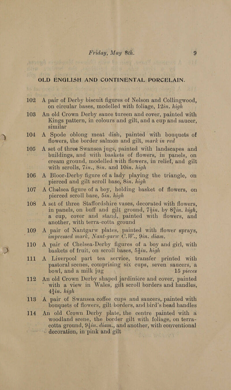 OLD ENGLISH AND CONTINENTAL PORCELAIN. 102 A pair é oud seh figures of Nelson and Collingwood, on circular bases, modelled with foliage, 12in. high 103 An old Crown Derby sauce tureen and cover, painted with Kings pattern, in colours and gilt, and a cup and saucer, similar 104 A Spode oblong meat dish, painted with bouquets of flowers, the border salmon and gilt, mark in red : 105 A set of three Swansea jugs, painted with landscapes and buildings, and with baskets of flowers, in panels, on cream ground, modelled with flowers, in relief, and gilt with scrolls, 7in., 8in. and 10in. high 106 &lt;A Bloor-Derby figure of a lady playing the triangle, on pierced and silt scroll base, 8in. high 107. A Chelsea figure of a boy, holding basket of flowers, on pierced scroll base, 5in. high 108 &lt;A set of three Staffordshire vases, decorated with flow Sees in panels, on buff and gilt ground, 74. by 83in. high, a cup, cover and stand, painted with flowers, and another, with terra-cotta ground 109 &lt;A pair of Nantgarw plates, painted with flower sprays, impressed mark, Nant-garw C.W., 9in. diam. 110 A pair of Chelsea-Derby figures of a boy and girl, with baskets of fruit, on scroll bases, 54in. high 111 &lt;A Liverpool part tea service, transfer printed with pastoral scenes, comprising six cups, seven saucers, &amp; bowl, and a milk jug 15 pieces 112 An old Crown Derby shaped jardiniare and cover, painted ~ * with a view in Wales, gilt ant porGete and handles, 43in. high 7 118 A pair of Swansea coffee cups and saucers, painted with bouquets of flowers, gilt borders, and bird’s head handles 114 An old Crown Derby plate, the centre painted with a woodland scene, the border gilt with foliage, on terra- cotta ground, Qin. diam., and another, with conventional ~ decoration, in’ “pink and oilt