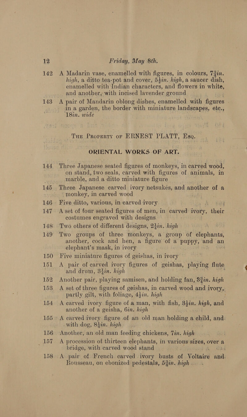 142 144 A Madarin vase, enamelled with figures, in colours, 70. high, a ditto tea-pot and cover, 542n. high, a saucer dish, enamelled with Indian characters, and flowers in white, and another, with incised lavender ground A pair of Mandarin oblong dishes, enamelled with Aonres “ in a garden, the border with miniature landscapes, etc., ‘18in. wide i “Tue Proventy or ERNEST PLATT, fgg ORIENTAL WORKS OF ART. on stand, two seals, carved with figures of. animals, in marble, and a ditto miniature figure Three Japanese carved ivory netsukés, and another of a -monkey, in carved wood cal Five ditto, various, in carved-i Ivory... hee i A set of four seated figures of men, in dee ivory, Mine. costumes engraved ‘with pa ae Two others of different designs, 2377. high another, cock and hen, a rissa of a puppy, ea an elephant’ s mask, in ivory 7 Five miniature figures of geishas, in ivory A pair of carved ivory figures of geishas, playing flute and drum, 34in. high * Another pair, playing samisen, and biiding fan, 82in. high A set of three figures of geishas, in carved wood and i ivory, partly gilt, with foliage, 44in. high — another of a geisha, 6in. high with dog, 842n. high A procession of thirteen elephants, in various’ Bt over a bridge, with carved wood stand | | A pair of French carved ivory busts of Volinie’ ail Rousseau, on ebonized pedestals, 53. high ..
