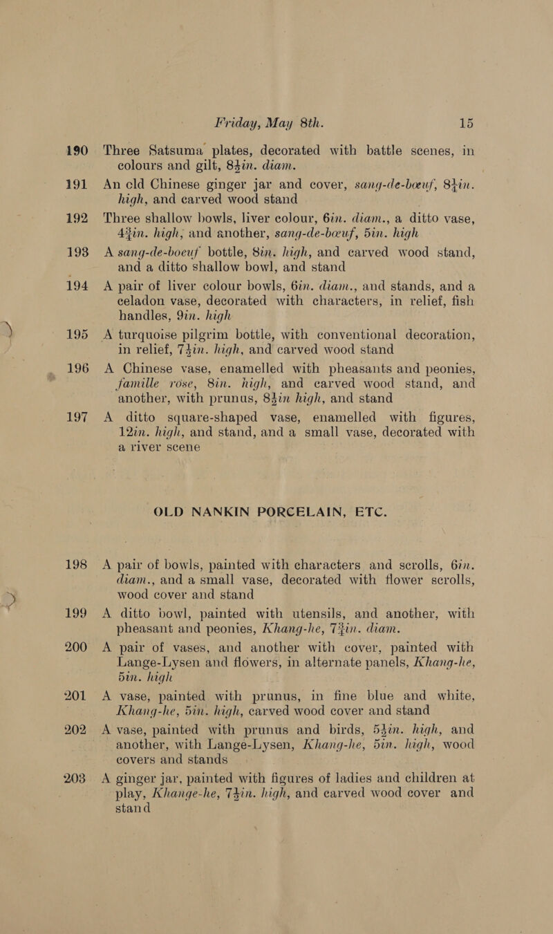 190 191 197 198 bog 203 Friday, May 8th. kd Three Satsuma plates, decorated with battle scenes, in colours and gilt, 84in. diam. An cld Chinese ginger jar and cover, sang-de-boeuf, 84in. high, and carved wood stand Three shallow bowls, liver colour, 6in. diam., a ditto vase, 43on. high, and another, sang-de-beuf, 5in. high A sang-de-boeuf bottle, 8in. high, and carved wood stand, and a ditto shallow bowl, and stand A pair of liver colour bowls, 6in. diam., and stands, and a celadon vase, decorated with characters, in relief, fish handles, 9in. high in relief, 74in. high, and carved wood stand A Chinese vase, enamelled with pheasants and peonies, famille rose, 8in. high, and carved wood stand, and another, with prunus, 83in high, and stand A ditto square-shaped vase, enamelled with figures, 12in. high, and stand, and a small vase, decorated with a river scene OLD NANKIN PORCELAIN, ETC. A pair of bowls, painted with characters and scrolls, 6in. diam., and a small vase, decorated with flower scrolls, wood cover and stand A ditto bowl, painted with utensils, and another, with pheasant and peonies, Khang-he, Tin. diam. A pair of vases, and another with cover, painted with Lange-Lysen and flowers, in alternate panels, Ahang-he, den. high A vase, painted with prunus, in fine blue and white, Khang-he, 5in. high, carved wood cover and stand A vase, painted with prunus and birds, 53%. high, and : another, with Lange-Lysen, Khang- “he, 5in. high, wood covers and stands | A ginger jar, painted with aauvas of ladies and children at play, Khange-he, T4in. high, and carved wood cover and stand