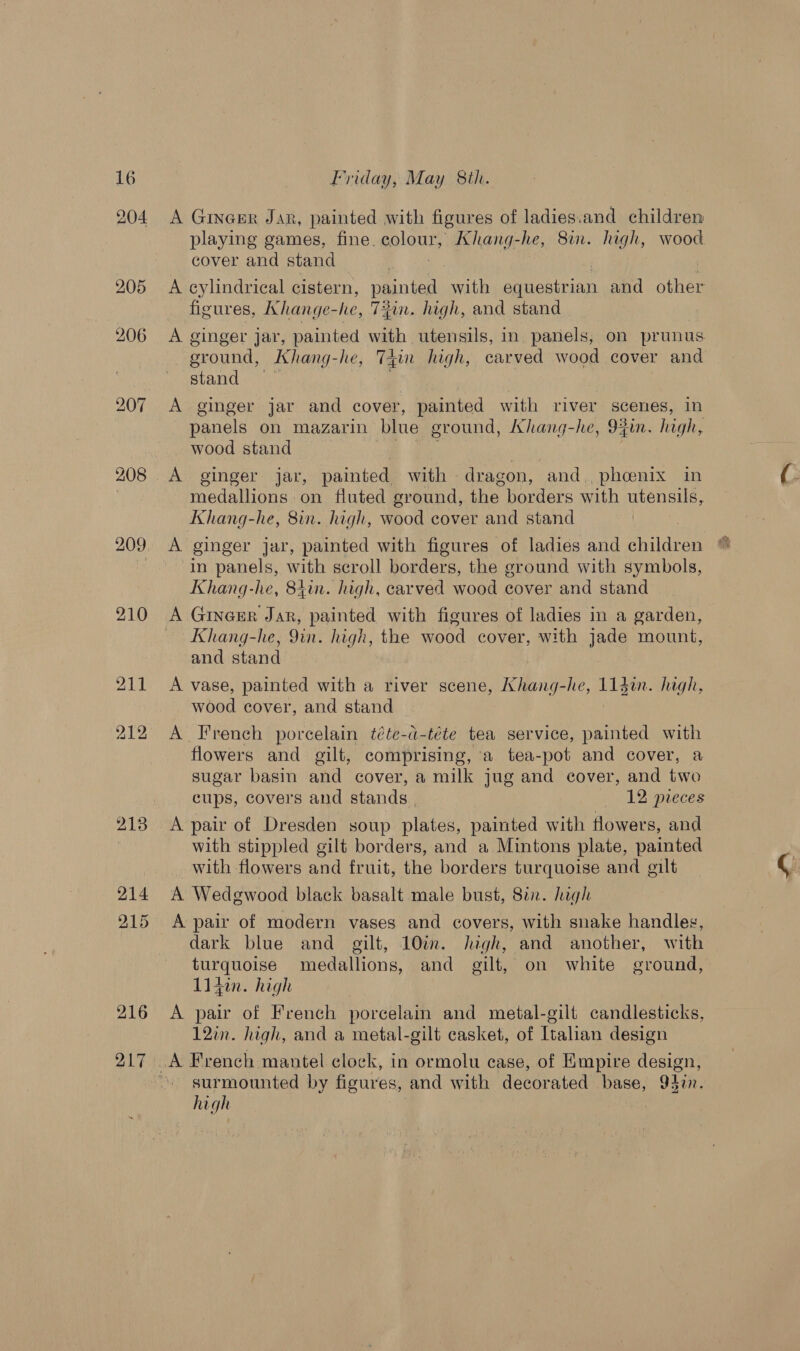 216 217 Friday, May 8th. A GINGER Jar, painted with figures of ladies.and children playing games, fine. eolour, Khang-he, 8. high, wood cover and stand A cylindrical cistern, painted with Sosirian and other figures, Khange- he, Tin. high, and stand A ginger jar, painted with utensils, in panels, on prunus ground, Khang-he, Tin high, carved wood cover and stand: | A ginger jar and cover, painted with river scenes, in panels on mazarin blue ground, Khang-he, 9fin. high, wood stand ) A ginger jar, painted with dragon, and., phoenix in medallions on fluted ground, the borders with utensils, Khang-he, 8in. high, wood cover and stand A ginger jar, painted with figures of ladies and children in panels, with scroll borders, the ground with symbols, Khang-he, 84in. high, carved wood cover and stand A Ginger Jar, painted with figures of ladies in a garden, Khang-he, 9in. high, the wood cover, with jade mount, and stand A vase, painted with a river scene, Khang-he, 114i. high, wood cover, and stand A French porcelain téte-d-téte tea service, painted with flowers and gilt, comprising, a tea-pot and cover, a sugar basin and cover, a milk jug and cover, and two cups, covers and stands 12 pieces with stippled gilt borders, and a Mintons plate, painted with flowers and fruit, the borders turquoise and gilt A Wedgewood black basalt male bust, 8a. high A pair of modern vases and covers, with snake handles, dark blue and gilt, 10in. high, and another, with turquoise medallions, and gilt, on white ground, 114in. high A pair of French porcelain and metal-gilt candlesticks, 12in. high, and a metal-gilt casket, of Italan design surmounted by figures, and with decorated base; 927. site |