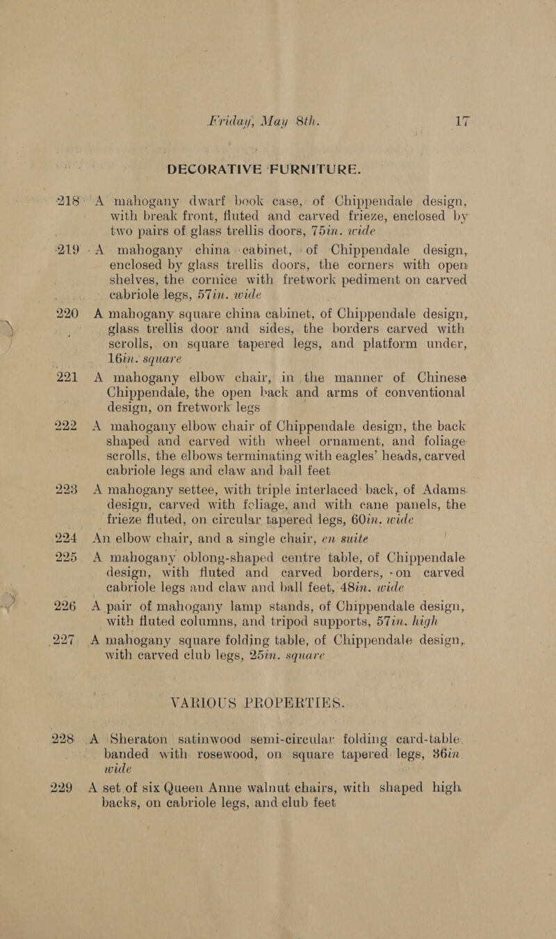 229 DECORATIVE ‘FURNITURE. with break front, fluted and carved frieze, enclosed “by two pairs of glass trellis doors, 75a. ewide enclosed by glass trellis doors, the corners with open shelves, the cornice with fretwork pediment on carved _ eabriole legs, 57in. wide } . A mahogany square china cabinet, of Chippendale design, glass trellis door and sides, the borders carved with scrolls,. on square tapered legs, and platform under, 16%. square Chippendale, the open hack and arms of conventional design, on fretwork legs shaped and carved with wheel ornament, and foliage: scrolls, the elbows terminating with eagles’ heads, carved cabriole legs and claw and ball feet A mahogany settee, with triple interlaced: back, of Adams. design, carved with fcliage, and with cane panels, the frieze fluted, on circular tapered legs, 60in. wide An elbow chair, and a single chair, en suite A mahogany oblong-shaped centre table, of Chippendale design, with fluted and carved borders, -on carved _ cabriole legs and claw and ball feet, 48%n. wide A pair of mahogany lamp stands, of Chippendale design, with fluted columns, and tripod supports, 57am. hegh with carved club legs, 25in. square VARIOUS PROPERTIES. banded with rosewood, on square tapered legs, 36u2. wide | A set.of six Queen Anne walnut chairs, with shaped high backs, on cabriole legs, and club feet