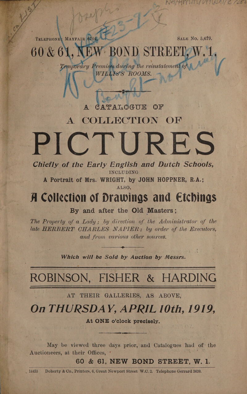   NY TAY VEL EP YETI Ss vee reinstatement LLFS’S ROOMS.   at, bs ni oe CATALOGUE OF A COLLECTION OF Chiefly of the marly, English and Dutch Schools, INCLUDING. - A Portrait of Mrs. WRIGHT, by JOHN HOPPNER, R.A.; ALSO, A Collection of Drawings and Cichings 3 oe By and after the Old Masters ; The Property of a Lady ; | by direction of the Administrator of the late HERBERT CHARLES NAPIER; by order of the Spal a | and from various other sources. Which will be Sold by Auction by Messrs. |  AT THEIR GALLERIES, AS ABOVE, Gi THURSDAY, APRIL 10th, 1919, At ONE o’clock precisely.  eee ————___— May be viewed three days. prior, and Catalogues had of the Auctioneers, at their Offices, °   ~~