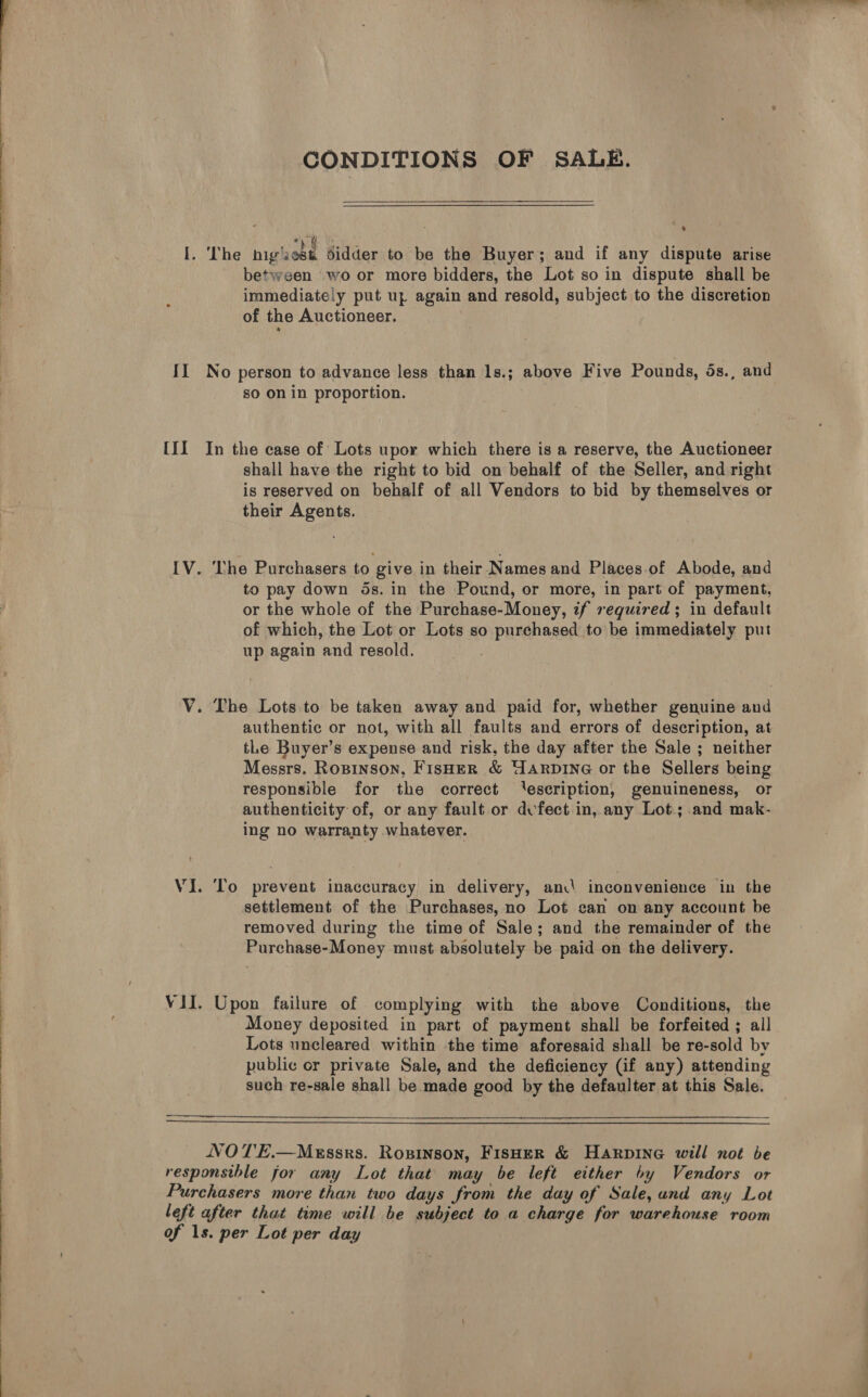  Oe —————<<mum« CONDITIONS OF SALE.  Pe: Maa I. The high ost didder to be the Buyer; and if any dispute arise between wo or more bidders, the Lot so in dispute shall be immediately put uz again and resold, subject to the discretion of the Auctioneer. II No person to advance less than 1s.; above Five Pounds, ds., and so on in proportion. [II In the case of Lots upor which there is a reserve, the Auctioneer shall have the right to bid on behalf of the Seller, and right is reserved on behalf of all Vendors to bid by themselves or their Agents. [V. ‘The Purchasers to give in their Names and Places.of Abode, and to pay down ds. in the Pound, or more, in part of payment, or the whole of the Purchase-Money, if required ; in default of which, the Lot or Lots so purchased to be immediately put up again and resold. V. The Lots to be taken away and paid for, whether genuine and authentic or not, with all faults and errors of description, at tLe Buyer’s expense and risk, the day after the Sale ; neither Messrs. Ropinson, Fisher &amp; HARDING or the Sellers being responsible for the correct ‘escription, genuineness, or authenticity of, or any fault or dvfect in, any Lot; and mak- ing no warranty whatever. VI. ‘To prevent inaccuracy in delivery, ani inconvenience in the settlement of the Purchases, no Lot can on any account be removed during the time of Sale; and the remainder of the Purchase-Money must absolutely be paid on the delivery. VII. Upon failure of complying with the above Conditions, the Money deposited in part of payment shall be forfeited ; all Lots uncleared within the time aforesaid shall be re-sold by public or private Sale, and the deficiency (if any) attending such re-sale shall be made good by the defaulter at this Sale.  NOTE.—Messrs. Rosinson, Fisoer &amp; Harpine will not be responsthle for any Lot that may be left either by Vendors or Purchasers more than two days from the day of Sale, und any Lot left after that time will be subject to a charge for warehouse room of 1s. per Lot per day