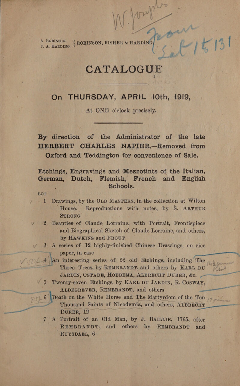   A ROBINSON, | ROBINSON, FISHER &amp; HARDING | F. A. HARDING, 3} 4 CATALOGUE  On THURSDAY, APRIL 10th, 1919, : At ONE o’clock precisely.  By direction of the Administrator of the late HERBERT CHARLES NAPIER.—Removed from Oxford and Teddington for convenience of Sale. Etchings, Engravings and Mezzotints of the Italian, German, Dutch, Flemish, French and English Schools. Lor 1 Drawings, by the OLD MASTERS, in the collection at Wilton ‘House. Reproductions with notes, by S. ARTHUR STRONG | / 2 Beauties of Claude Lorraine, with Portrait, Frontispiece and Biographical Sketch of Claude Lorraine, and others, by HAWKINS and PROUT 3 A series of 12 highly-finished Chinese Drawings, on rice paper, in case / 5%) ft Nan interesting series of 52 old Etchings, including The ‘ae =~ Three Trees, by REMBRANDT, and others by KARL DU (y,..! er pf ib yi : ase eer ane JARDIN, OSTADE, HOBBEMA, ALBRECHT DURER, &amp;¢. ~=——er™ oe Twenty-seven Etchings, by KARL DU JARDIN, R. COSWAY, AUDEGREVER, REMBRANDT, and others ell Thousand Saints of Nicodemia, and “thors De DurRER, 12 7 A Portrait of an Old Man, by J. BAILLIE, 1765, after REMBRANDT, and others by REMBRANDT and 