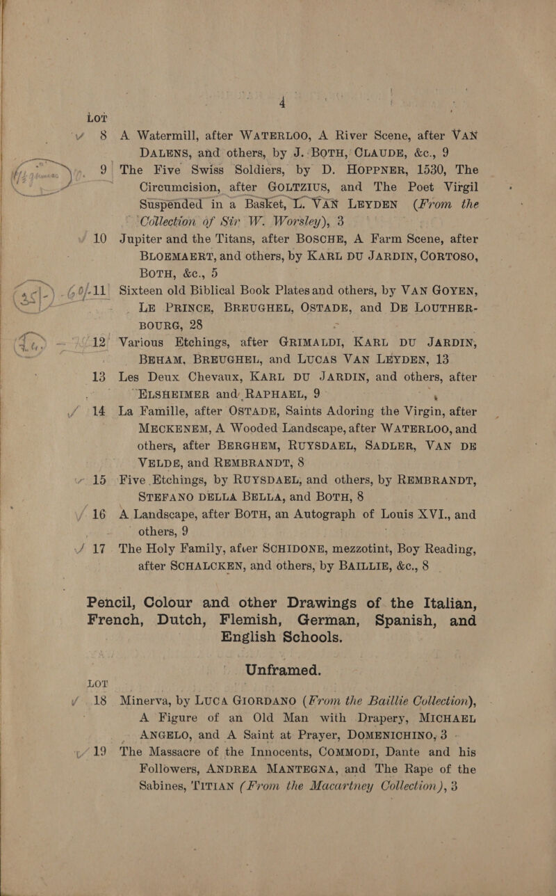 10 A Watermill, after WATERLOO, A River Scene, after VAN DALENS, and others, by J.°:BOTH,’ CLAUDE, &amp;c., 9 The Five Swiss Soldiers, by D. Hoppner, 1530, The Circumcision, after GOLTZIUS, and The Poet Virgil Suspended in a Basket, L. VAN LEYDEN (From the ‘Collection of Sir W. Worsley), 3 Jupiter and the Titans, after BOSCHE, A Farm Scene, after BLOEMAERT, and others, by KARL DU JARDIN, CORTOSO, BOTH, &amp;c., 95 Sixteen old Biblical Book Platesand others, by VAN GOYEN, _ LE PRINCE, BREUGHEL, OSTADE, and DE LOUTHER- BOURG, 28 eas | after GRIMALDI, KARL DU JARDIN, BEHAM, BREUGHEL, and LUCAS VAN LEYDEN, 13 Les Deux Chevaux, KARL DU JARDIN, and others, after “ELSHEIMER and RAPHAEL, 9- x La Famille, after OSTADE, Saints Adoring the Virgin, after MECKENEM, A Wooded Landscape, after WATERLOO, and others, after BERGHEM, RUYSDAEL, SADLER, VAN DE VELDES, and REMBRANDT, 8 Five | Etchings, by RUYSDAEL, and others, by eur STEFANO DELLA BELLA, and BOTH, 8 A Landscape, after BOTH, an SORtanE of Louis XVI., and - others, 9 The Holy Family, afver SCHIDONE, mezzotint, Bh Reading, after SCHALCKEN, and others, by BAILLIE, &amp;c., 8 _ LOT i/ 18 English Schools. a Unframed. Minerva, by LUCA GIORDANO (From the Baillie Collection), A Figure of an Old Man with Drapery, MICHAEL - ANGELO, and A Saint at Prayer, DOMENICHINO, 3 - The Massacre of the Innocents, COMMODI, Dante and his Followers, ANDREA MANTEGNA, and The Rape of the Sabines, TITIAN (From the Macartney Collection), 3