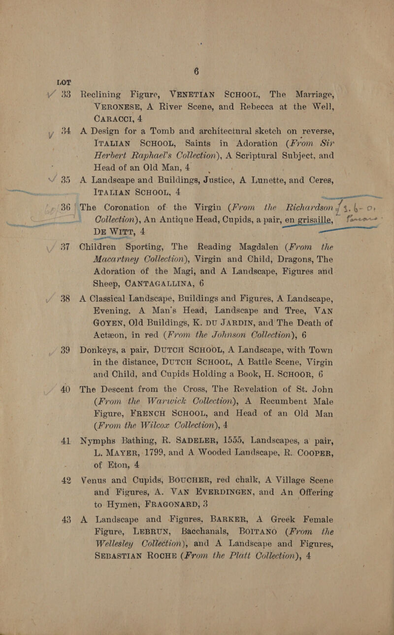 / 33 Reclining Figure, VENETIAN ScHOOL, The Marriage, VERONESE, A River Scene, and Rebecca at the Well, CARACOI, 4 ., 04 A Design for a Tomb and architectural sketch on reverse, ITALIAN SCHOOL, Saints in Adoration (Fr om Sir Herbert Raphael's Collection), A Scriptural Subject, and Head of an Old Man, 4 \/ 35 A Landscape and Buildings, Factioé, A Lunette, and Ceres, ITALIAN SCHOOL, 4 A 2, 36 The Coronation of the Virgin (Krom the Richardson z ts 4.6- 0% Collection), An Antique Head, Cupids, a pair, en grisai lle, fants - DE Wirt, 4 enn Ene ert | 37 Children Sporting, The Reading Magdalen Wess the Macartney Collection), Virgin and Child, Dragons, The Adoration of the Magi, and A Landscape, Figures and Sheep, CANTAGALLINA, 6 38 <A Classical Landscape, Buildings and Figures, A Landscape, Evening, A Man's Head, Landscape and Tree, VAN GOYEN, Old Buildings, K. DU JARDIN, and The Death of Actzon, in red (From the Johnson Collection), 6 39 Donkeys, a pair, DUTCH SCHOOL, A Landscape, with Town in the distance, DUTCH SCHOOL, A Battle Scene, Virgin and Child, and Cupids Holding a Book, H. ScHooR, 6 AQ The Descent from the Cross, The Revelation of St. John (From the Warwick Collection), A Recumbent Male Figure, FRENCH SCHOOL, and Head of an Old Man (From the Wilcox Collection), 4 4) Nymphs Bathing, R. SADELER, 1555, Landscapes, a pair, L. MAYER, 1799, and A. ay nye > ae R. COOPER, of Eton, 4 42 Venus and Cupids, BOUCHER, red chalk, A Village Scene and Figures, A. VAN EVERDINGEN, and An Offering to Hymen, FRAGONARD, 3 43 <A Landscape and Figures, BARKER, A Greek Female Figure, LEBRUN, Bacchanals, BOITANO (From the Wellesley Collection), and A Landscape and Figures, SEBASTIAN ROCHE (From the Platt Collection), 4