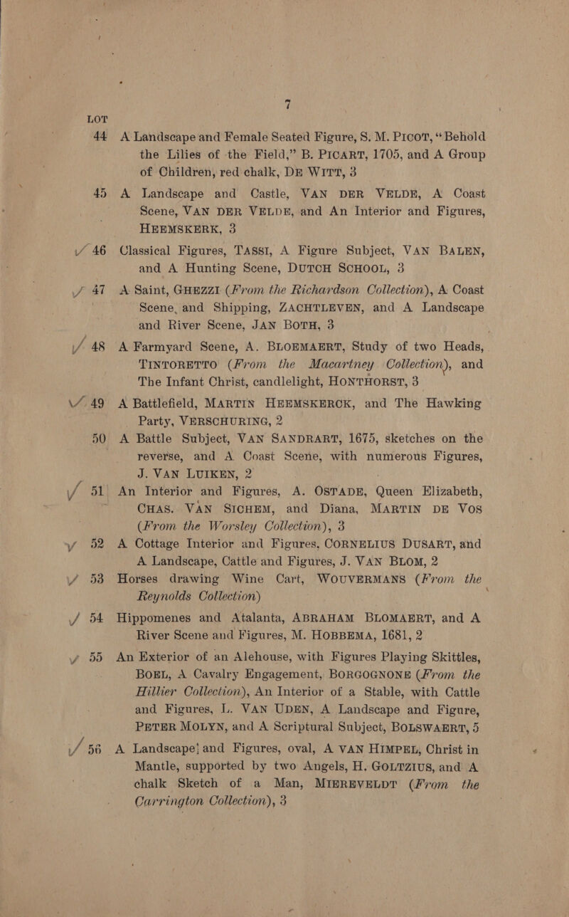 44 45 J 47 7%, 49 30 “ff 52 7 A Landscape and Female Seated Figure, 8. M. Pico, “* Behold the Lilies of the Field,” B. PICART, 1705, and A Group of Children, red chalk, DE WirTt, 3 A Landscape and Castle, VAN DER VELDE, A Coast Scene, VAN DER VELDE, and An Interior and Figures, HEEMSKERK, 3 Classical Figures, TASSI, A Figure Subject, VAN BALEN, and A Hunting Scene, DUTCH SCHOOL, 3 A Saint, GHEZZI (From the Richardson Collection), A Coast Scene, and Shipping, ZACHTLEVEN, and A Landscape and River Scene, JAN BOTH, 3 A Farmyard Seene, A. BLOEMAERT, Study of two Heads, | TINTORETTO (From the Macartney Collection), and The Infant Christ, candlelight, HONTHORST, 3 A Battlefield, MARTIN HEEMSKEROK, and The Hawking _ Party, VERSCHURING, 2 A Battle Subject, VAN SANDRART, 1675, sketches on the reverse, and A Coast Scene, with numerous Figures, J. VAN LUIKEN, 2 An Interior and Figures, is OSTADE, Outen Elizabeth, CHAS. VAN SICHEM, and Diana, MARTIN DE Vos (From the Worsley Collection), 3 A Cottage Interior and Figures, CORNELIUS DUSART, and A Landscape, Cattle and Figures, J. VAN Bio, 2 Reynolds Collection) Hippomenes and Atalanta, ABRAHAM BLOMAERT, and A River Scene and Figures, M. HOBBEMA, 1681, 2 An Exterior of an Alehouse, with Figures Playing Skittles, BoEL, A Cavalry Engagement, BORGOGNONE (From. the Hillier Collection), An Interior of a Stable, with Cattle and Figures, L. VAN UDEN, A Landscape and Figure, PETER MOLYN, and A Scriptural Subject, BOLSwAHRT, 5 A Landscape} and Figures, oval, A VAN HIMPEL, Christ in Mantle, supported by two Angels, H. GOLTZIUS, and A chalk Sketch of a Man, MIEREVELDT (From_ the