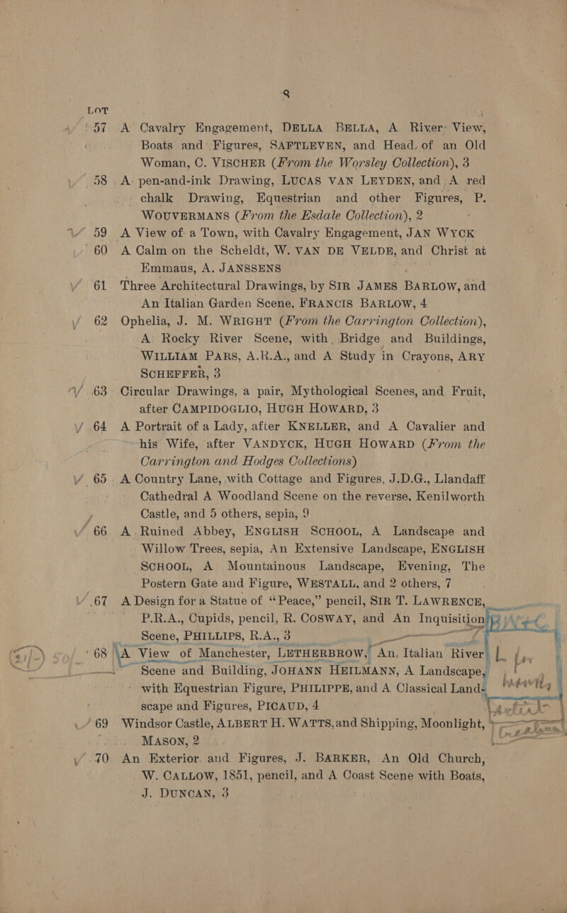 i. F - f he \ PR ee | Boats and’ Figures, SAFTLEVEN, and Head,of an Old 58 , A- pen-and-ink Drawing, LUCAS VAN LEYDEN, and,A red _ chalk Drawing, Equestrian and _ other Figures, Pp, 59 <A View of a Town, with Cavalry Engagement, JAN WYCK EKmmaus, A. JANSSENS 61 Three Architectural Drawings, by SIR JAMES BARLOW, and 62 Ophelia, J. M. WRIGHT (/'rom the Carrington Collection), A Rocky River Scene, with, Bridge and Buildings, WILLIAM Pars, A.R.A., and A Study in Crayons, ARY SCHEFFER, 3 after CAMPIDOGLIO, HUGH HOWARD, 3 his Wife, after VANDYCK, HUGH HOWARD (Fvom the Cathedral A Woodland Scene on the reverse, Kenilworth Castle, and 5 others, sepia, 9 Willow Trees, sepia, An Extensive Landscape, ENGLISH ScHOOL, A Mountainous Landscape, Evening, The Postern Gate and Figure, WESTALL, and 2 others, 7 67 A Design for a Statue of ‘ Peace,” pencil, SIR T. LAWRENCE, P.R.A., Cupids, pencil, R. CoSway, ae An iba r   Scene, PHILLIPS, R.A., 3 oe shen 68 \A View oe, Manchester, LETHERBROW, hi Italian Ties ; rs bes ; ~~ Scene and Building, JOHANN HEILMANN, A Landscape, Ot 4 - with Equestrian Figure, PHILIPPE, and A Classical Land- hawt j scape and Figures, PICAUD, 4 1 tefia lt : ‘69 Windsor Castle, ALBERT H. WATTS, and Shipping Lee ee oo MASON, 2 L= _W. CaLLow, 1851, pencil, and A. Coast Scene with Boats, J. DUNCAN, 3