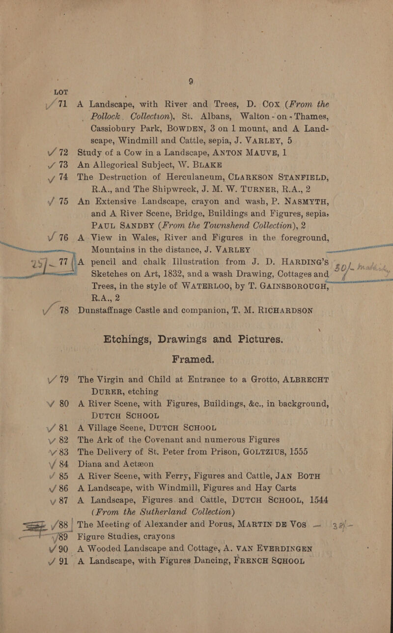 / LOT /71 A Landscape, with River and Trees, D. Cox (From the _ Pollock. Collection), St. Albans, Walton - on - Thames, Cassiobury Park, BOWDEN, 3 0n 1 mount, and A Land- scape, Windmill and Cattle, sepia, J. VARLEY, 5 / 72 Study of a Cow in a Landscape, ANTON MAUVE, 1 / 73 An Allegorical Subject, W. BLAKE y 14 The Destruction of Herculaneum, CLARKSON STANFIELD, R.A., and The Shipwreck, J. M. W. TURNER, R.A., 2 / 75 An Extensive Landscape, crayon and wash, P. NASMYTH, and A River Scene, Bridge, Buildings and Figures, sepia, PAUL SANDBY (/’rom the Townshend Collection), 2 | Vv 76 A View in Wales, River and Figures in the foreground, — Mountains in the distance, J. VARLEY anil ay Sean ha pencil and chalk Illustration from J. D. HARDING’S s0/ pi - Sketches on Art, 1832, and a wash Drawing, Cottages and nie SNe sae, Semel mn ie  Trees, in the style of WATERLOO, by T. GAINSBOROUGH, R.A,, 2 “98 jinn. Castle and companion, T. M. RICHARDSON Etchings, Drawings and Pictures. Framed. 79 The Virgin and Child at Entrance to a Grotto, ALBRECHT DURER, etching v 80 A River Scene, with Figures, Buildings, &amp;c., in background, DUTCH SCHOOL \/ 81 A Village Scene, DutcH SCHOOL vy 82 The Ark of the Covenant and numerous Figures v.83 The Delivery of St. Peter from Prison, GOLTZIUS, 1555 \f 84 Diana and Actzon / 85 A River Seene, with Ferry, Pienees and Cattle, JAN BoTH / 86 A Landscape, with Windmill, Figures and Hay Carts y 87 A Landscape, Figures. and Cattle, DuTcH ScHooL, 1544 (From the Sutherland Collection) Vv 88 | The Meeting of Alexander and Porus, MARTIN DE Vos — 22) - 89 Figure Studies, crayons V 90 A Wooded Landscape and Cottage, A. VAN EVERDINGEN J91 A Landscape, with Figures Dancing, FRENCH SCHOOL 