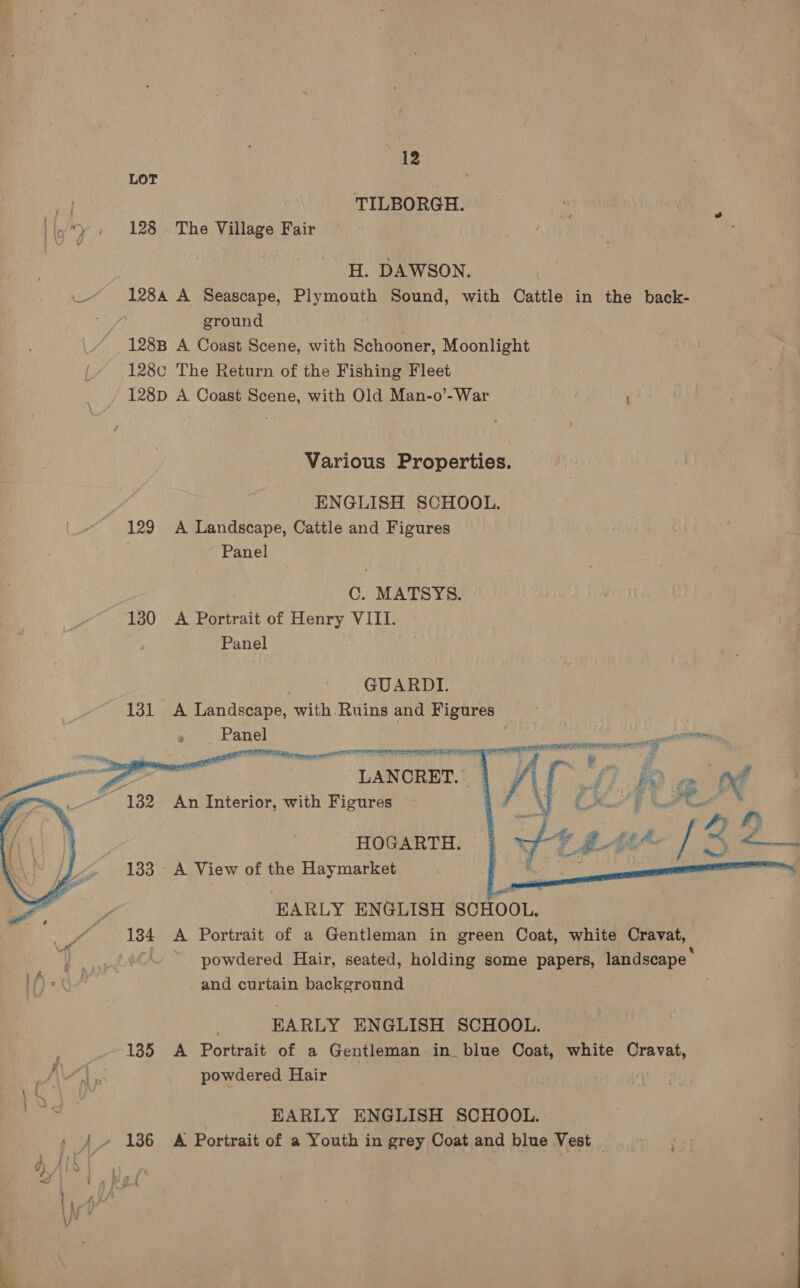   TILBORGH. 128 The Village Fair H. DAWSON. ground 128B A Coast Scene, with Schooner, Moonlight 128¢0 The Return of the Fishing Fleet 128D A Coast Scene, with Old Man-o’-War ; Various Properties. ENGLISH SCHOOL. 129 A Landscape, Cattle and Figures Panel C. MATSYS. 130 <A Portrait of Henry VIII. Panel GUARDI. LANCRET. An Interior, with Figures   met HOGARTH. 133 A View of the Haymarket EARLY ENGLISH SCHOOL. 134 A Portrait of a Gentleman in green Coat, white Cravat, and curtain background EARLY ENGLISH SCHOOL. 135 A Portrait of a Gentleman in. blue Coat, white Cravat, powdered Hair | EARLY ENGLISH SCHOOL. 