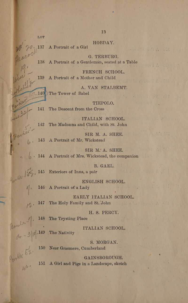 HOBDAY. A Portrait of a Girl G. TERBURG. A Portrait of a Gentleman, seated at a Table FRENCH SCHOOL. A Portrait of a Mother and Child = BAG NAN, STALBEMT. Aor 1408 | The Tower of Babel “TIEPOLO. The Descent from the Cross ITALIAN SCHOOL. The afacenie ane pee with St. J oe SIR M. A. SHEE. A Portrait of Mr. eee | SIR M.’ A. SHEE. A Portrait of Are Wickstead, the companion ~B. GAEL. Exteriors of Inns, a pair  ENGLISH SCHOOL. | : cf 146° A Portrait ofa Lady — \% EARLY ITALIAN SCHOOL, aan (- 147. The Holy Family and St. John | H. 8. PERCY. ‘| , 148 The Trysting Place f\ Le , : ew ae ITALIAN SCHOOL. ¥\I 149 The Nativity - (he - : . | | “ §. MORGAN. © rl 150 Near Grasmere, Cumberland on, bX Dn GAINSBOROUGH: z | _ 151 A Girl and Pigs in a Landscape, sketch 