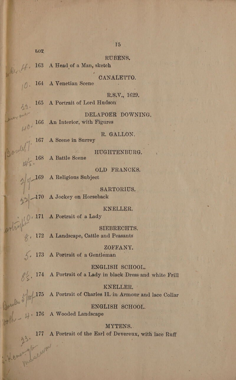 Cn  ee ei , 176 177 15 RUBENS. A Bead of a Man, sketch — CANALETTO. A Venetian Scene : R.S.V,, 1629. A Portrait of Lord Hudson DELAPOER DOWNING. An Interior, with Figures | R. GALLON, A Scene in Surrey ré HUGHTENBURG. . A Battle Scene OLD FRANCKS. A Religious Subject : SARTORIUS, A Jockey on Horseback KNELLER. A Portrait of a Lady SIEBRECHTS. _ ZOFFANY, A Portrait of a Gentleman ENGLISH SCHOOL. A Portrait of a Lady in black Dress:and white Frill . KNELLER. ' a | A Portrait of Charles II..in Armour and lace Collar | ENGLISH SCHOOL. A Wooded Landscape MYTENS.. A Portrait of the Earl of Devereux, with lace Ruff