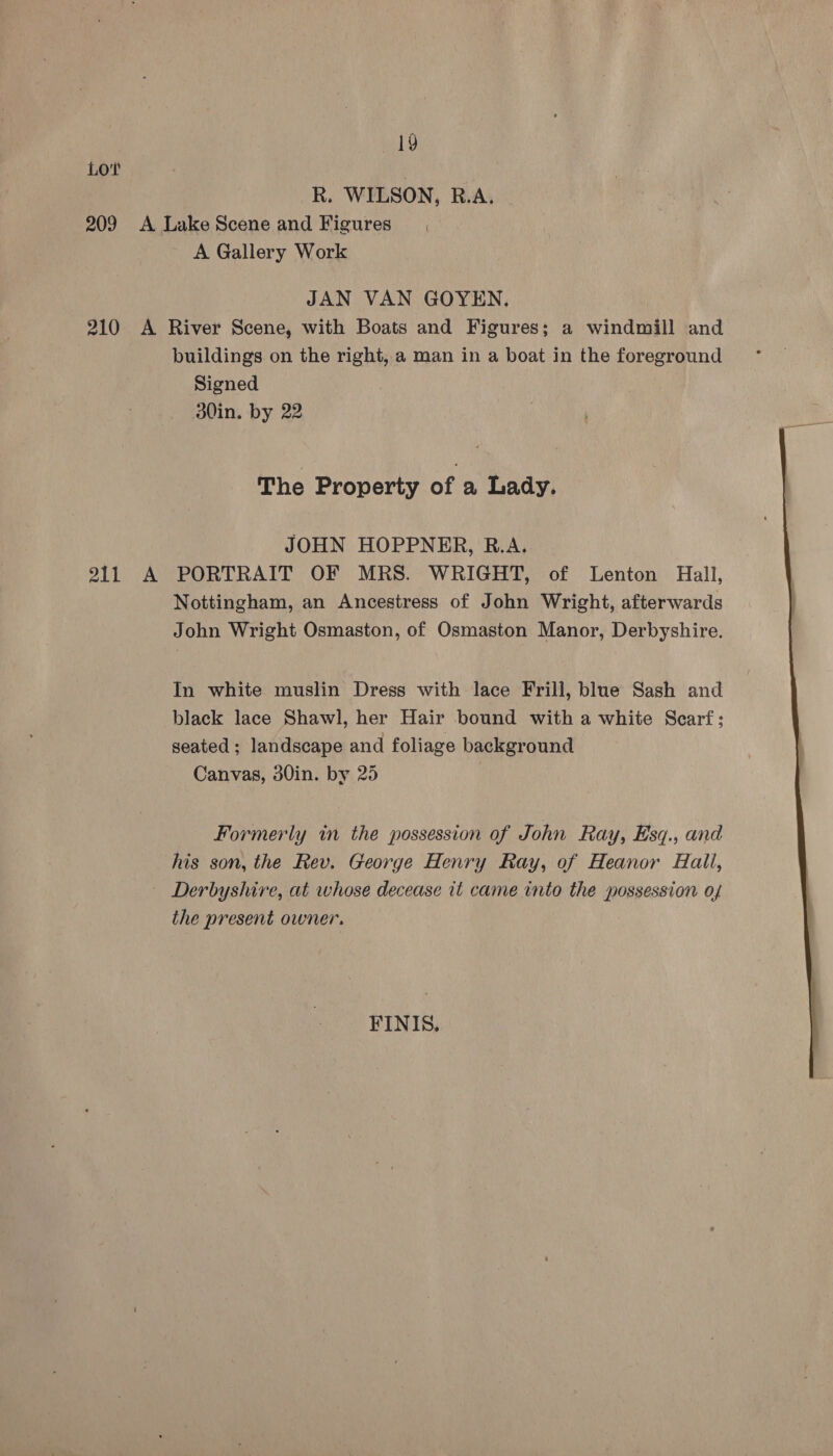19 Lot | : R. WILSON, R.A. 209 A Lake Scene and Figures A Gallery Work JAN VAN GOYEN. 210 A River Scene, with Boats and Figures; a windmill and buildings on the right, a man in a boat in the foreground Signed d0in. by 22 The Property of a Lady. JOHN HOPPNER, B.A. 211 A PORTRAIT OF MRS. WRIGHT, of Lenton Hall, Nottingham, an Ancestress of John Wright, afterwards John Wright Osmaston, of Osmaston Manor, Derbyshire. In white muslin Dress with lace Frill, blue Sash and black lace Shawl, her Hair bound with a white Scarf; seated ; landscape and foliage background Canvas, 30in. by 25 | Formerly in the possession of John Ray, Esq., and his son, the Rev. George Henry Ray, of Heanor Hall, Derbyshire, at whose decease it came into the possession of the present owner. FINIS, 