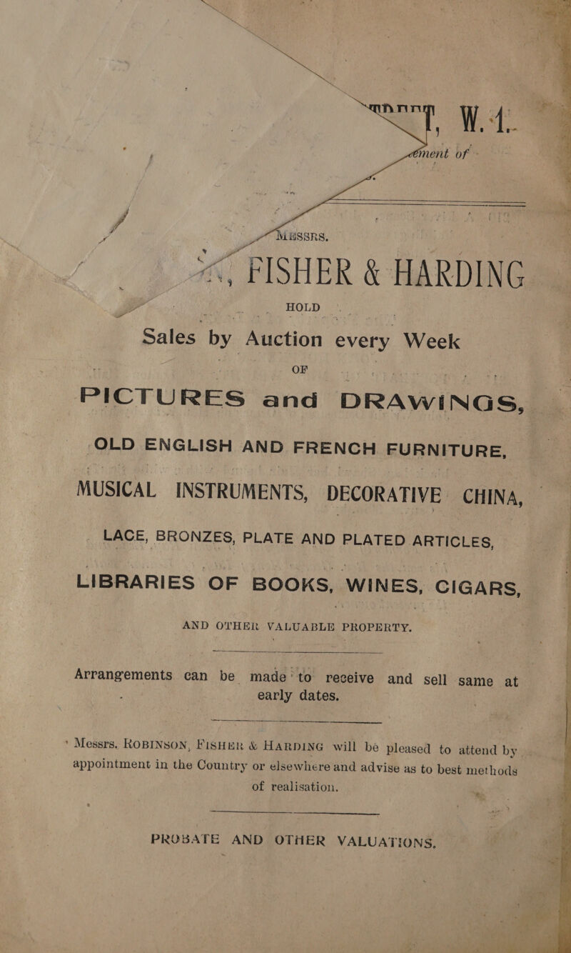 “FISHER &amp; \ HARDING Sales. by Auction every Week OF PICTURES and DRAWINGS, -OLD ans AND. FRENCH BURNETURE, MUSICAL INSTRUMENTS, DECORATIVE CHINA, LACE, BRONZES, PLATE AND PLATED ARTICLES, : LIBRARIES OF BOOKS, WINES, CIGARS, AND OTHER VALUABLE PROPERTY.  Arrangements can be made’to receive and sell same at early dates. eae eneeeerieenrnnanreetee ee  ’ Messrs. ROBINSON, FISHER &amp; HARDING will be pleased to attend by appointment in the Country or elsewhere and advise as to best methods of realisation. “ey 