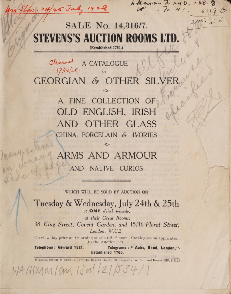 POSTS ENE Sep gi  Mie on a ‘ ne ” STEVENS'S AUCTION ROOMS LTD. (Established 1760;)   Cleon = CATALOGUE I7frx[€- oF GEORGIAN &amp; OTHER SILVER) ‘O A BINE.. COLLECT ION OF AND OTHER GLASS CHINA, PORCELAIN &amp; IVORIES * % % ARMS AND ARMOUR {2 AND NATIVE CURIOS _ WHICH WILL BE SOLD BY AUCTION ON at ONE o'clock precisely, at their Great Rooms; 38, King Street, Covent Garden, and 15/16 Floral Street: London, W.C.2. On view day prior and morning of sale til] 12 noon. Catalogues on application to the Auctioneers. Telephone: Gerrard 1824. Telegrams : ‘* Auks, Rand, London. i Established 1760. Rropve&amp;, SmitH &amp; Durrus, Printers, “Regen t House, 89 Kingsway, W.eC2 and Pures Hill, S.E 23 { j  nat 2 IEE