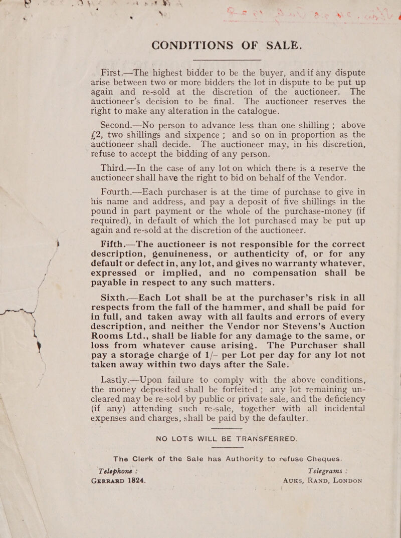 ree * CONDITIONS OF SALE. First.—The highest bidder to be the buyer, andif any dispute again and re-sold at the discretion of the auctioneer. The auctioneer’s decision to be final. The auctioneer reserves the right to make any alteration in the catalogue. Second.—No person to advance less than one shilling ; above £2, two shillings and sixpence ; and so on in proportion as the auctioneer shall decide. The auctioneer may, in his discretion, refuse to accept the bidding of any person. Third.—In the case of any lot on which there is a reserve the auctioneer shall have the right to bid on behalf of the Vendor. Fourth.—Each purchaser is at the time of purchase to give in his name and address, and pay a deposit of five shillings in the pound in part payment or the whole of the purchase-money (if required), in default of which the lot purchased may be put up again and re-sold at the discretion of the auctioneer. Fifth.—The auctioneer is not responsible for the correct description, genuineness, or authenticity of, or for any default or defect in, any lot, and gives no warranty whatever, expressed or implied, and no compensation shall be payable in respect to any such matters. Sixth.—Each Lot shall be at the purchaser’s risk in all respects from the fall of the hammer, and shall be paid for in full, and taken away with all faults and errors of every description, and neither the Vendor nor Stevens’s Auction Rooms Ltd., shall be liable for any damage to the same, or loss from whatever cause arising. The Purchaser shall pay a storage charge of 1/— per Lot per day for any lot not taken away within two days after the Sale. Lastly.—Upon failure to comply with the above conditions, the money deposited shall be forfeited; any lot remaining un- cleared may be re-sold by public or private sale, and the deficiency (if any) attending such re-sale, together with all incidental expenses and charges, shall be paid by the defaulter. NO LOTS WILL BE TRANSFERRED. The Clerk of the Sale has Authority to refuse Cheques. Telephone : | Telegrams : GERRARD 1824. AUKs, RAND, LONDON