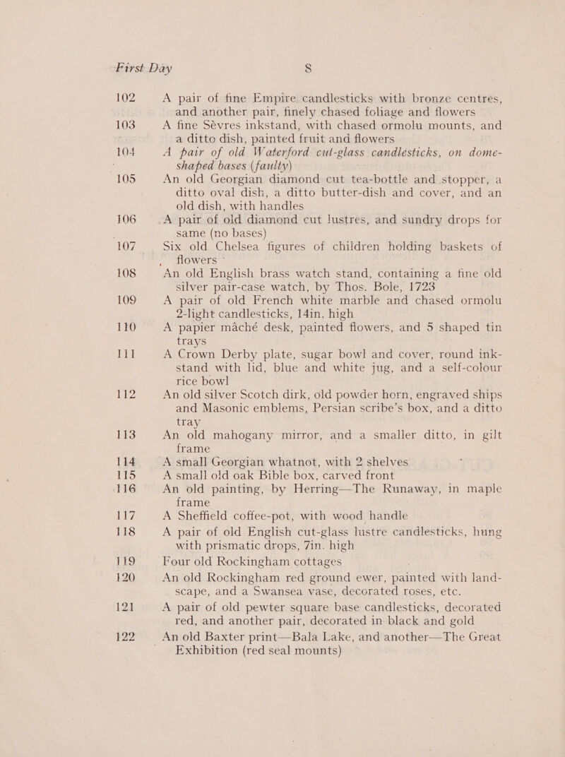 102 103 104 105 106 108 109 110 111 A pair of fine Empire. candlesticks with bronze centres, and another pair, finely chased foliage and flowers A fine Sévres inkstand, with chased ormolu mounts, and a ditto dish, painted fruit and flowers A patr of old Waterford cut-glass candlesticks, on dome- shaped bases (faulty) An old Georgian diamond cut tea- bottle and stopper, a ditto oval dish, a ditto butter-dish and cover, and an old dish, with handles same (no bases) flowers © An old Enghsh brass watch stand, containing a fine old silver pair-case watch, by Thos. Bole, 1723 A pair of old French white marble and chased ormolu 2-light candlesticks, 14in. high A papier maché desk, painted flowers, and 5 shaped tin trays A Crown Derby plate, sugar bowl and cover, round ink- stand with hd, blue and white jug, and a self-colour rice bowl An old silver Scotch dirk, old powder horn, engraved ships and Masonic emblems, Persian scribe’s box, and a ditto tray An old mahogany mirror, and a smaller ditto, in gilt frame | A small open eH whatnot, with 2 shelves A small old oak Bible box, carved front An old painting, by Herring—The Runaway, in maple frame A Sheffield coffee-pot, with wood handle : A pair of old English cut-glass lustre candlesticks, hung with prismatic drops, 7in. high Four old Rockingham cottages An old Rockingham red ground ewer, naanted with land- scape, and a Swansea vase, decorated roses, etc. A pair of old pewter square base candlesticks, decorated red, and another pair, decorated in black and gold Exhibition (red seal mounts)