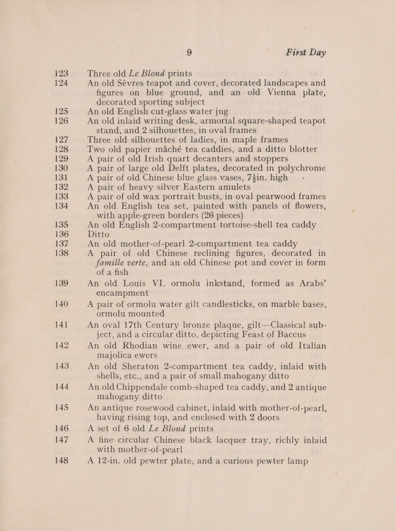 123 124 9 First Day Three old Le Blond prints An old Sévres teapot and cover, decorated landscapes and figures on blue ground, and an old Vienna plate, decorated sporting subject An old English cut-glass water jug An old inlaid writing desk, armorial square- shaped teapot stand, and 2 silhouettes, in oval frames Three old silhouettes of iotlies. in maple frames Two old papier maché tea caddies, and a ditto blotter A pair of old Irish quart decanters and stoppers A pair of large old Delft plates, decorated in polychrome A pair of old Chinese blue glass vases, 7}in. high A pair of heavy silver Eastern amulets A pair of old wax portrait busts, in oval pearwood frames An old English tea set, painted with panels of flowers, with apple-green borders (26 pieces) An old English 2-compartment tortoise-shell tea caddy Ditto An old mother-of-pearl 2-compartment tea caddy A pair of old Chinese reclining figures, decorated in famille verte, and an old Chinese pot and cover in form of a fish An old Louis VI. ormolu inkstand, formed as Arabs’ encampment A pair of ormolu water gilt candlesticks, on marble bases, ormolu mounted An oval 17th Century bronze plaque, gilt-—Classical sub- ject, and a circular ditto, depicting Feast of Baccus An old Rhodian wine ewer, and a pair of old Italian majolica ewers An old Sheraton 2-compartment tea caddy, inlaid with shells, etc., and a pair of small mahogany ditto An old Chippendale comb-shaped tea caddy, and 2 antique mahogany ditto An antique rosewood cabinet, inlaid with mother-of- -pearl, having rising top, and enclosed with 2 doors A set of 6 old Le Blond prints A fine circular Chinese black lacquer tray, richly inlaid with mother-of-pearl A 12-in. old pewter plate, and a curious 5 pewter lamp