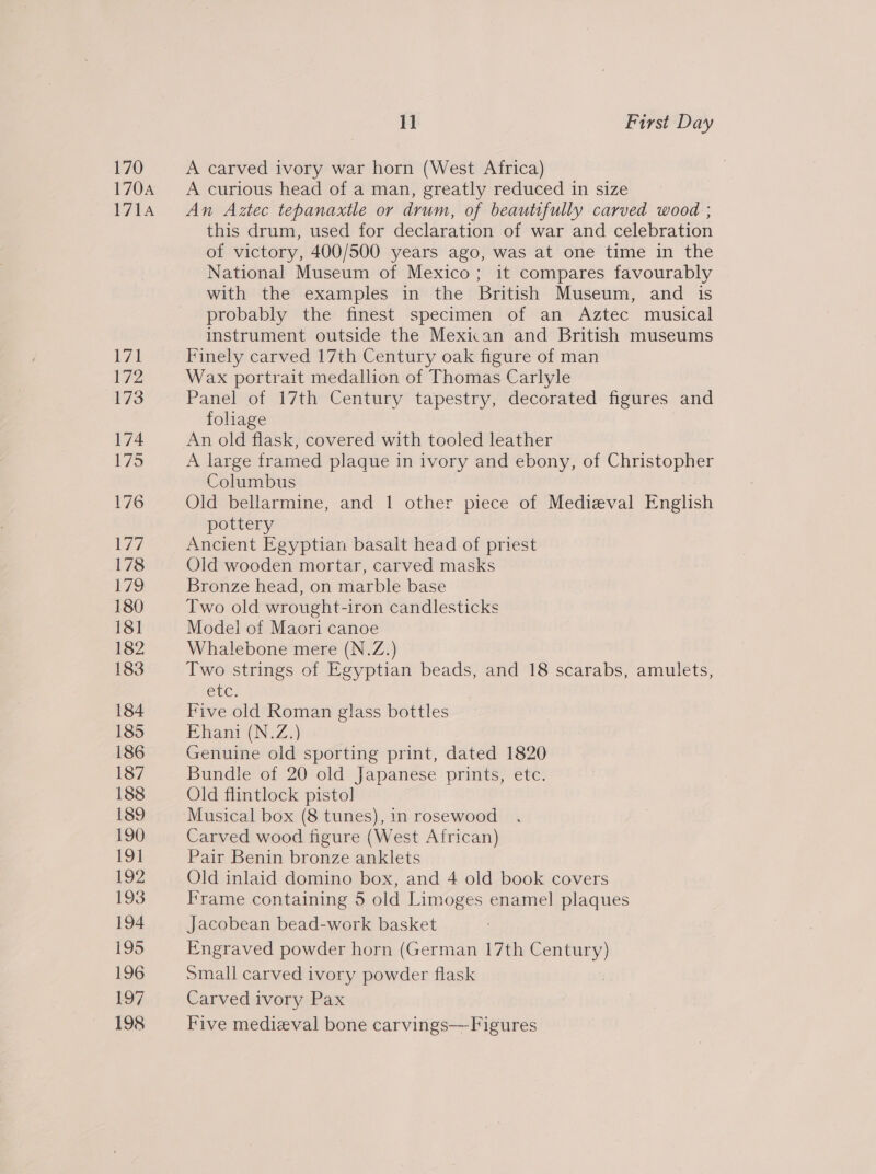 170 170A 171A V1 ve 173 174 Wes: 176 177 178 £79 180 18] 182 183 184 185 186 187 188 189 190 191 192 193 194 195 196 197 198 11 First Day A carved ivory war horn (West Africa) A curious head of a man, greatly reduced in size An Aztec tepanaxtle or drum, of beautifully carved wood ; this drum, used for declaration of war and celebration of victory, 400/500 years ago, was at one time in the National Museum of Mexico; it compares favourably with the examples in the British Museum, and is probably the finest specimen of an Aztec musical instrument outside the Mexiian and British museums Finely carved 17th Century oak figure of man Wax portrait medallion of Thomas Carlyle Panel of 17th Century tapestry, decorated figures and folage An old flask, covered with tooled leather A large framed plaque in ivory and ebony, of Christopher Columbus Old bellarmine, and 1 other piece of Mediazval English pottery Ancient Egyptian basalt head of priest Old wooden mortar, carved masks Bronze head, on marble base Two old wrought-iron candlesticks Model of Maori canoe Whalebone mere (N.Z.) Two strings of Egyptian beads, and 18 scarabs, amulets, etc. Five old Roman glass bottles Ehani (N.Z.) Genuine old sporting print, dated 1820 Bundle of 20 old Japanese prints, etc. Old flintlock pistol Carved wood figure (West African) Pair Benin bronze anklets Old inlaid domino box, and 4 old book covers Frame containing 5 old Limoges enamel plaques Jacobean bead-work basket Engraved powder horn (German 17th Century) Small carved ivory powder flask Carved ivory Pax Five medieval bone carvings—Figures