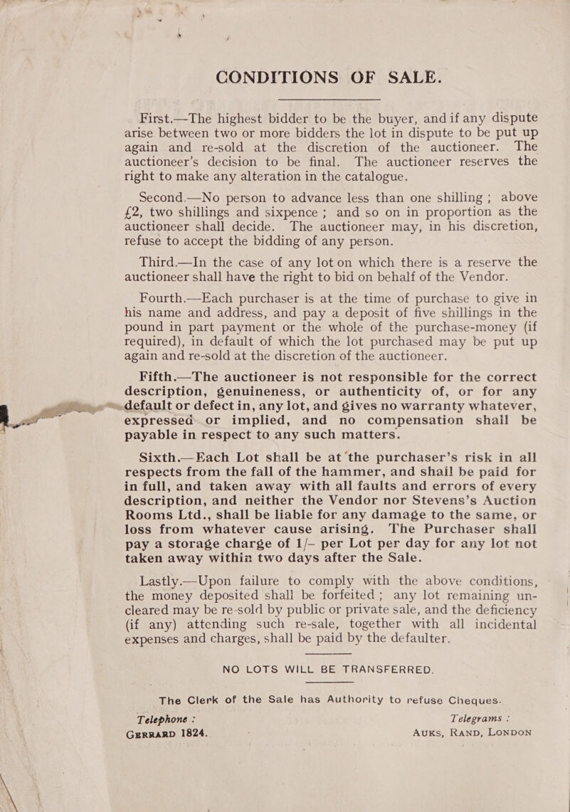 CONDITIONS OF SALE. First.—The highest bidder to be the buyer, andif any dispute arise between two or more bidders the lot in dispute to be put up again and re-sold at the discretion of the auctioneer. The auctioneer’s decision to be final. The auctioneer reserves the right to make any alteration in the catalogue. Second.—No person to advance less than one shilling ; above £2, two shillings and sixpence ; and so on in proportion as the auctioneer shall decide. The auctioneer may, in his discretion, refuse to accept the bidding of any person. Third.—In the case of any lot on which there is a reserve the auctioneer shall have the right to bid on behalf of the Vendor. Fourth.—Each purchaser is at the time of purchase to give in his name and address, and pay a deposit of five shillings in the pound in part payment or the whole of the purchase-money (if required), in default of which the lot purchased may be put up again and re-sold at the discretion of the auctioneer. Fifth.—The auctioneer is not responsible for the correct description, genuineness, or authenticity of, or for any payable in respect to any such matters. Sixth.—Each Lot shall be at the purchaser’s risk in all respects from the fall of the hammer, and shail be paid for in full, and taken away with all faults and errors of every description, and neither the Vendor nor Stevens’s Auction Rooms Ltd., shall be liable for any damage to the same, or loss from whatever cause arising. The Purchaser shall pay a storage charge of 1/— per Lot per day for any lot not taken away withiz two days after the Sale. Lastly.—Upon failure to comply with the above conditions, the money deposited shall be forfeited; any lot remaining un- cleared may be re-sold by public or private sale, and the deficiency (if any) attending such re-sale, together with all incidental expenses and charges, shall be paid by the defaulter. NO LOTS WILL BE TRANSFERRED.  The Clerk of the Sale has Authority to refuse Cheques. Telephone : Telegrams : GERRARD 1824. Auks, Ranp, LONDON