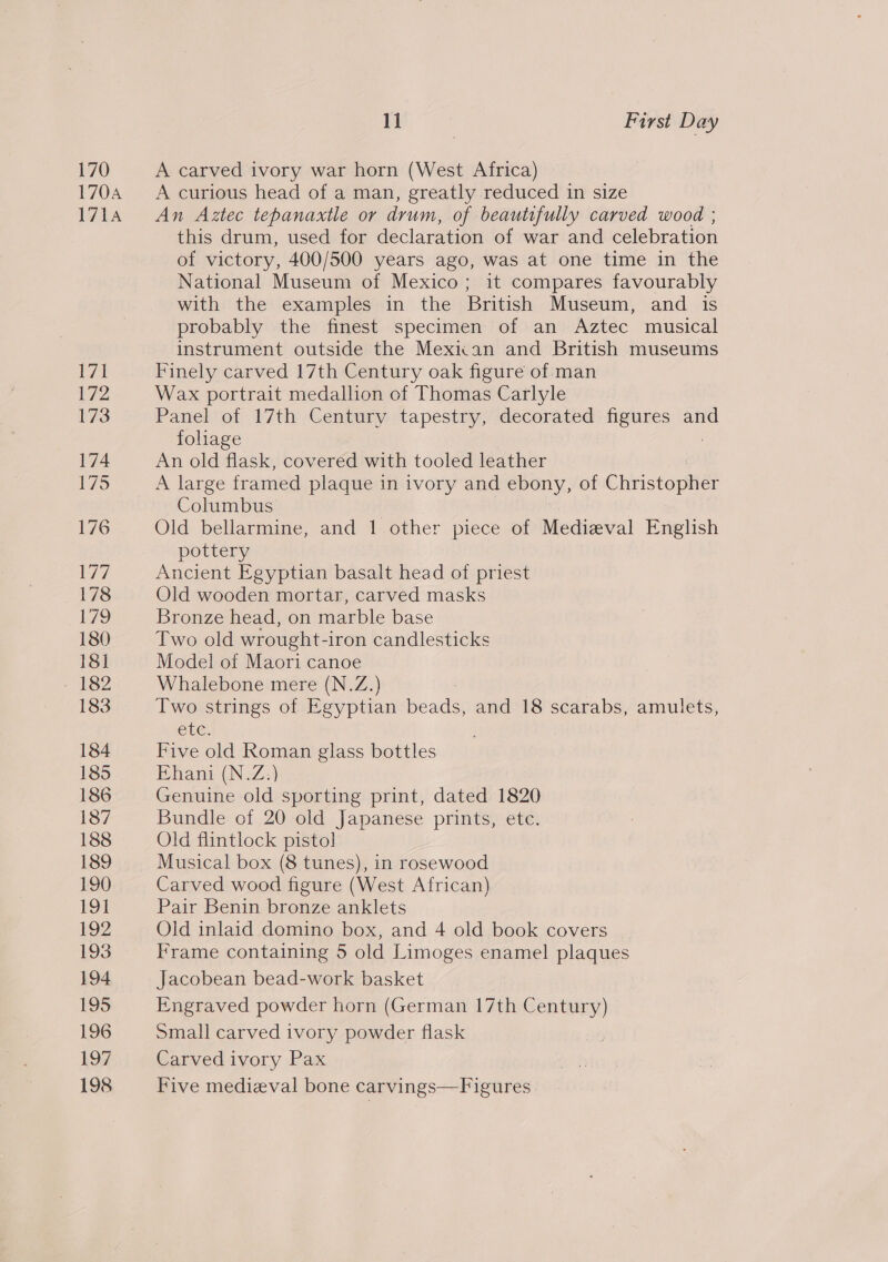 170 170A 171A 183 184 193 194 195 196 197 198 11 | First Day A carved ivory war horn (West Africa) A curious head of a man, greatly reduced in size An Aztec tepanaxtle or drum, of beautifully carved wood ; this drum, used for declaration of war and celebration of victory, 400/500 years ago, was at one time in the National Museum of Mexico; it compares favourably with the examples in the British Museum, and is probably the finest specimen of an Aztec musical instrument outside the Mexiian and British museums Finely carved 17th Century oak figure of man Wax portrait medallion of Thomas Carlyle Panel of 17th Century tapestry, decorated figures and fohage An old flask, cov ae with tooled leather A large framed plaque in ivory and ebony, of Christopher Columbus Old bellarmine, and 1 other piece of Medizval English pottery Ancient Egyptian basalt head of priest Old wooden mortar, carved masks Bronze head, on marble base Two old wrought-iron candlesticks Model of Maori canoe Whalebone mere (N.Z.) Two strings of Egyptian beads, and 18 scarabs, amulets, CLC. Five old Roman glass bottles Ehani (N.Z:) Genuine old sporting print, dated 1820 Bundle of 20 old Japanese prints, etc. Old flintlock pistol Musical box (8 tunes), in rosewood Carved wood figure (West African) Pair Benin bronze anklets Old inlaid domino box, and 4 old book covers Frame containing 5 old Limoges enamel plaques Jacobean bead-work basket Engraved powder horn (German 17th Century) Small carved ivory powder flask Carved ivory Pax Five medieval bone carvings—Figures |