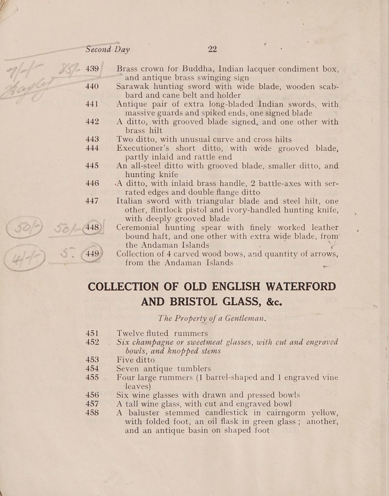 439 Brass crown for Buddha, Indian lacquer condiment box, “and antique brass swinging sign 440 Sarawak hunting sword with wide blade, wooden scab- bard and cane belt and holder 44] Antique pair of extra long-bladed Indian swords, with massive guards and spiked ends, one signed blade 442 A ditto, with grooved blade signed, and one other with brass hilt 443 Two ditto, with unusual curve and cross hilts 444 Executioner’s short ditto, with wide grooved blade, partly inlaid and rattle end 445 An all-steel ditto with grooved blade, smaller ditto, and hunting knife 446 .A ditto, with inlaid brass handle, 2 battle-axes with ser- | rated edges and double flange ditto 447 Italian sword with triangular blade and steel hilt, one other, flintlock pistol and ivory-handled hunting knife, with deeply grooved blade bound haft, and one other with extra wide blade, Irom the eidemien Islands from the Andaman Islands os COLLECTION OF OLD ENGLISH WATERFORD AND BRISTOL GLASS, &amp;c. The Property of a Gentleman, 451 Twelve fluted rummers 452 . Six champagne or sweetmeat glasses, with cut and engraved bowls, and knopped stems 453 Five ditto 454 Seven antique tumblers 455 Four large rummers (1 barrel-shaped and 1 engraved vine ‘leaves) 456 Six wine glasses with drawn and pressed bowls 457 A tall wine glass, with cut and engraved bowl 458 A baluster stemmed candlestick in cairngorm yellow, with folded foot, an oil flask in green glass; another, and an antique basin on shaped foot