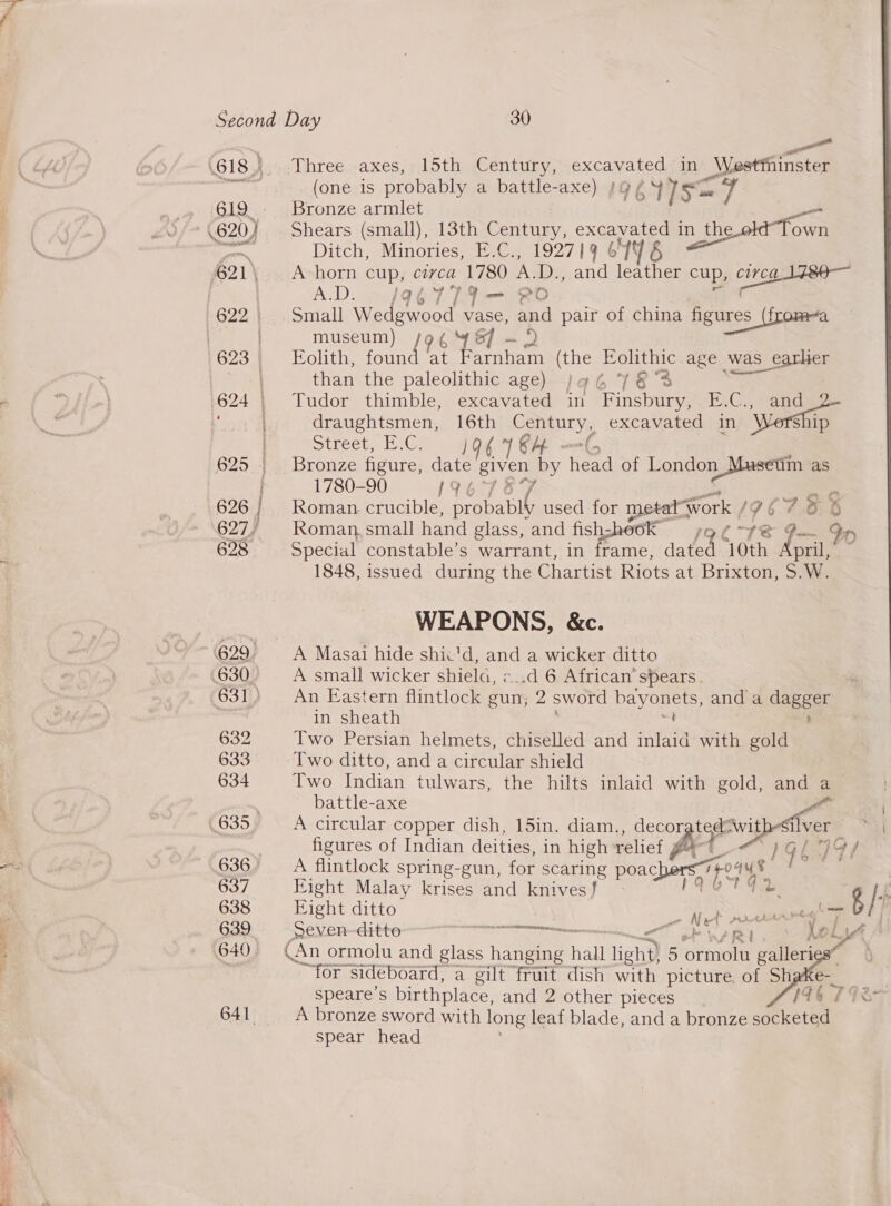 ae os eee oe. ph - ae ee oe Second Day 30 &lt; &gt; a (618). Three axes, 15th Century, saps in _Westthinster te: (one is probably a battle-axe) »gZ47ea 619 .: Bronze armlet Is =7 4 .620} Shears (small), 13th Cantey excavated i pees Ditch, Minories, E.C., 192719 6146 21\ — A horn cup, circa 1780 A.D., and leather A.D. /a@é779Y— PO museum) /9¢ 487 - 2 than the paleolithic age) )qa6 78S in the ol Town cup, Be ae figures (froma age was earher Stree iCe aom ; 625 | Bronze figure, date given by Teed of Lon 1780-90 1967 37 eae as 627/ Roman small hand glass, and fishz;heo WEAPONS, &amp;c. 629 A Masai hide shic'd, and a wicker ditto in sheath ? 633° Two ditto, and a circular shield battle-axe figures of Indian deities, in high relief 636, _ A flintlock spring-gun, for scaring poac 637 Fight Malay krises and knives} 638 Eight ditto 639. Seven-ditte RIC 7 &lt;“ 640 (An ormolu and glass hae hall light) 5 BitoreT sideboard, a gilt fruit dish with pi speare’s birthplace, and 2 other pieces 641, A bronze sword with long leaf blade, anda spear head  } b ,? bers poays Gs | all g | ( aome : et ararrreg BF eet Ni; . * \ #ol te Je &gt;) he x | OrINGT galery cture. of Sh 1a6 oy bronze socketed