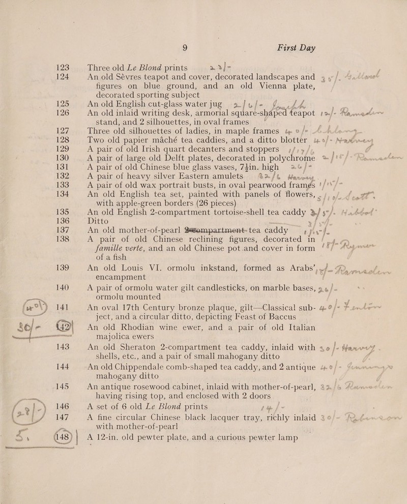cress zcermesi aged cuit mine owervedrncmer attend a 123 124 145 146 147 448) ee oie ee 9 | First Day Three old Le Blond prints »3)}- An old Sévres teapot and cover, decorated landscapes and 4 , figures on blue ground, and an old Vienna plate, decorated sporting subject An old English cut-glass water jug = 9. / Wy Pe Page oe . An old inlaid writing desk, armorial square-shaped teapot Lf stand, and 2 silhouettes, in oval frames x | Three old silhouettes of ladies, in maple frames tp » /* A pair of old Irish quart decanters and stoppers ;/ A pair of old Chinese blue glass vases, 73in. yay aos } x A pair of heavy silver Eastern amulets 3/6 Maewmey A pair of old wax portrait busts, in oval pamond frames fu An old English tea set, painted with panels of flowers, . he. with apple- green borders (26 pieces) An old English 2-compartment tortoise-shell tea caddy x oy An old mother-of-pearl 28éempartment- tea caddy F ef A pair of old Chinese reclining figures, decorated in / famille verte, and an old Chinese pot.and cover in form of a fish encampment A pair of ormolu water gilt candlesticks, on marble bases, 9 « / ormolu mounted ject, and a circular ditto, depicting Feast of Baccus An old Rhodian wine ewer, and a pair of old Italian majolica ewers shells, etc., and a pair of small mahogany ditto mahogany ditto An antique rosewood cabinet, inlaid with mother-of-pearl, having rising top, and enclosed with 2 doors A set of 6 old Le Blond prints py f A fine circular Chinese black lacquer tray, richly inlaid 2° with mother-of-pearl A 12-in. old pewter plate, and a curious pewter lamp &gt;