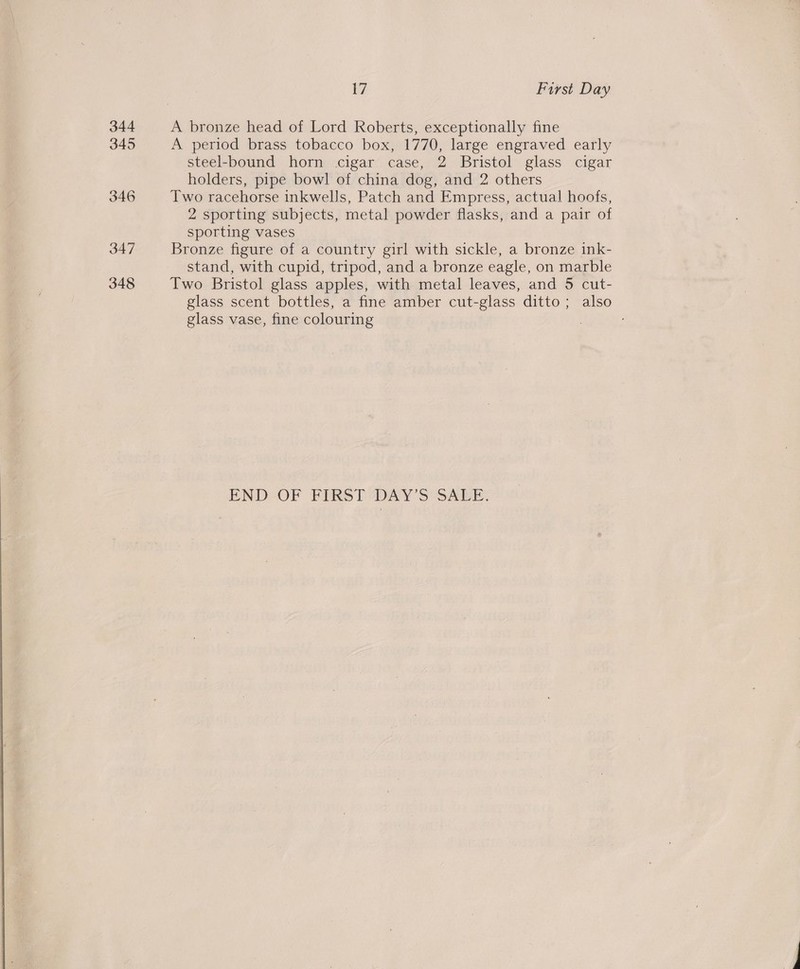 344 345 346 347 348  17 First Day A period brass tobacco box, 1770, large engraved early steel-bound horn cigar case, 2 Bristol glass cigar holders, pipe bowl of china dog, and 2 others Two racehorse inkwells, Patch and Empress, actual hoofs, 2 sporting subjects, metal powder flasks, and a pair of sporting vases Bronze figure of a country girl with sickle, a bronze ink- stand, with cupid, tripod, and a bronze eagle, on marble Two Bristol glass apples, with metal leaves, and 5 cut- glass scent bottles, a fine amber cut-glass ditto; also glass vase, fine colouring . END: OF FIRST “DAY'S SALE:
