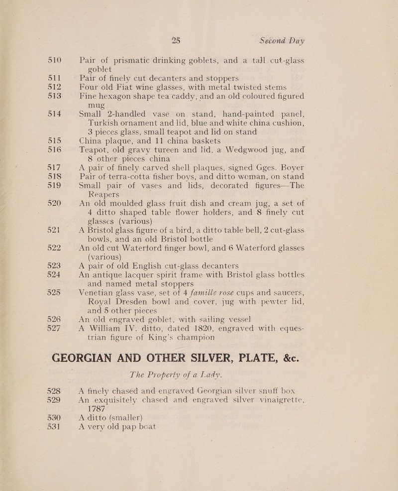 Pair of prismatic drinking goblets, and a tall cut-glass goblet Pair of finely cut decanters and stoppers Four old Fiat wine glasses, with metal twisted stems Fine hexagon shape tea caddy, and an old coloured figured mu Small 2-handled vase on. stand, hand-painted panel, Turkish ornament and lid, blue and white china cushion, 3 pieces glass, small teapot and lid on stand China plaque, and 11 china baskets Teapot, old gravy tureen and Jid, a Wedgwood jug, and 8 other pieces china A pair of finely carved shell plaques, signed Gges. Boyer Pair of terra-cotta fisher boys, and ditto woman, on stand Small pair of vases and lids, decorated figures—The Reapers An old moulded glass fruit dish and cream jug, a set of 4 ditto shaped table flower holders, and 8 finely cut glasses (various) A Bristol glass figure of a bird, a ditto table bell, 2 cut-glass bowls, and an old Bristol bottle An old cut Waterford finger bowl, and 6 Waterford glasses (various) A pair of old English cut-glass decanters An antique lacquer spirit frame with Bristol glass bottles and named metal stoppers Venetian glass vase, set of 4 famille rose cups and saucers, Royal Dresden bowl and cover, jug with pewter hd, and 5 other pieces An old engraved goblet, with sailing vessel A William IV. ditto, dated 1820, engraved with eques- trian figure of King’s champion o29 530 O31] The Property of a Lady. A finely chased and engraved Georgian silver snuff box An exquisitely chased and engraved silver vinaigrette, 1787 A ditto (smaller) A very old pap boat