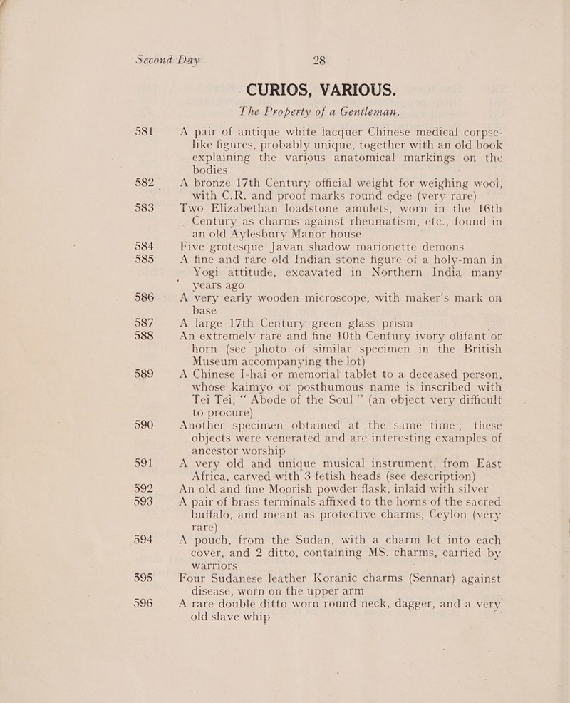 CURIOS, VARIOUS. The Property of a Gentleman. A pair of antique white lacquer Chinese medical corpse- like figures, probably unique, together with an old book explaining the various anatomical markings on the bodies | A bronze 17th Century official weight for weighing wool, with C.R. and proof marks round edge (very rare) Two Elizabethan loadstone amulets, worn in the [6th _ Century as charms against rheumatism, -etc., found in an old Aylesbury Manor house Five grotesque Javan shadow marionette demons A fine and rare old Indian stone figure of a holy-man in Yogi attitude, excavated in Northern India. many years ago A very early wooden microscope, with maker’s mark on base A large 17th Century green glass prism An extremely rare and fine 10th Century ivory olifant or horn (see photo of similar specimen in the British Museum accompanying the Jot) A Chinese [-hai or memorial tablet to a deceased person, whose kaimyo or posthumous name is inscribed with Tei Tei, “ Abode of the Soul” (an object very difficult to procure) Another specimen obtained at the same time; these objects were venerated and are interesting examples of ancestor worship A very old and unique musical instrument, from East Africa, carved with 3 fetish heads (see description) An old and fine Moorish powder flask, inlaid with silver A pair of brass terminals affixed to the horns of the sacred buffalo, and meant as protective charms, Ceylon (very rare) A pouch, from the Sudan, with a charm let into each cover, and 2 ditto, containing MS. charms, carried by warriors Four Sudanese leather Koranic charms (Sennar) against disease, worn on the upper arm A rare double ditto worn round neck, dagger, and a very old slave whip |