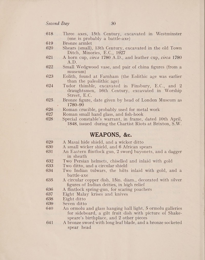 618 619 620 621 622 623 624 625 626 627 629 630 631 632 633 634 635 636 637 638 639 640 641 Three axes, 15th. Century, excavated in Westminster (one is probably a battle-axe) Bronze armlet Shears (small), 13th Century, excavated in the old Town Ditch, Minories, E.C., 1927 A horn cup, circa 1780 A.D., and leather cup, civca 1780 mele. Small Wedgwood vase, and pair of ene figures (from a museum) Eolith, found at Farnham (the Eolithic age was earlier than the paleolithic age) Tudor, thimble, excavated in Finsbury; E.C., and 2 draughtsmen, 16th Century, excavated in Worship Stree tac) Ce ; Bronze figure, date given by head of London Museum as 1780-90 Roman crucible, probably used for metal work Roman small hand glass, and fish-hook Special constable’s warrant, in frame, dated 10th April, 1848, issued during the Chartist Riots at Brixton, S.W. WEAPONS, &amp;c. A Masai hide shield, and a wicker ditto A small wicker shield, and 6 African spears An Eastern flintlock gun, 2 sword bayonets, and a dagger in sheath Two Persian helmets, chiselled and inlaid with gold Two ditto, anda circular shield Two Indian tulwars, the hilts inlaid with gold, and a battle-axe A circular copper dish, 15in. diam., decorated with silver figures of Indian deities, in high relief A flintlock spring-gun, for scaring poachers Fight Malay krises and. knives Eight ditto Seven ditto An ormolu and glass hanging hall ight, 5 ormolu galleries for sideboard, a gilt fruit dish with picture of Shake- speare’s birthplace, and 2 other pieces A bronze sword with long leaf blade, and a bronze socketed spear head 