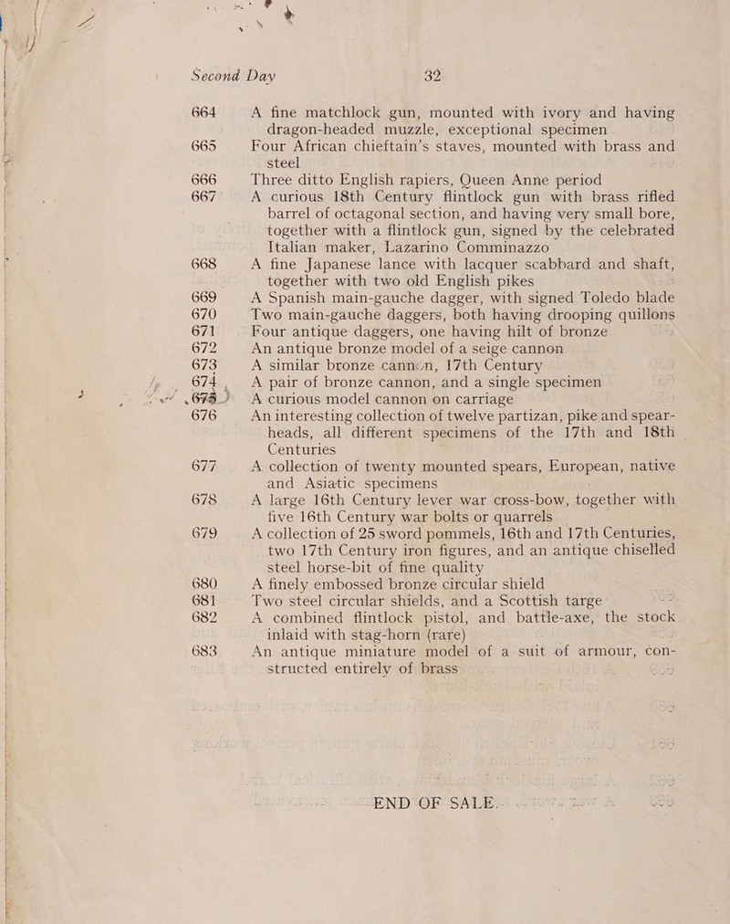 sey age og ————— ——eE—Ee————————— SR Ny Second Day Ay 664 A fine matchlock gun, mounted with ivory and having dragon-headed muzzle, exceptional specimen 665 Four African chieftain’s staves, mounted with brass and steel 666 Three ditto English rapiers, Queen Anne period 667 A curious 18th Century flintlock gun with brass rifled barrel of octagonal section, and having very small bore, together with a flintlock gun, signed by the celebrated Italian maker, Lazarino Comminazzo 668 A fine Japanese lance with lacquer scabbard and shaft, together with two old English pikes 669 A Spanish main-gauche dagger, with signed Toledo blide 670 Two main-gauche daggers, both having drooping que 671 Four antique daggers, one having hilt of bronze | 672 An antique bronze model of a seige cannon 673 A similar bronze canniun, 17th Century 674 A pair of bronze cannon, and a single specimen 673.) A curious model cannon on carriage 676 An interesting collection of twelve partizan, pike and spear- heads, all different specimens of the 17th and 18th ~ Centuries 677 A collection of twenty mounted spears, European, native and Asiatic specimens 678 A large 16th Century lever war cross-bow, together with five 16th Century war bolts or quarrels 679 A collection of 25 sword pommels, 16th and 17th Centuries, two 17th Century iron figures, and an antique chiselled steel horse-bit of fine quality 680 A finely embossed bronze circular shield 681 Two steel circular shields, and a Scottish targe 682 A combined flintlock pistol, and battle-axe, the stock inlaid with stag-horn (rare) 683 An antique miniature model of a suit of armour, con- structed entirely of brass ets END OF SALE..