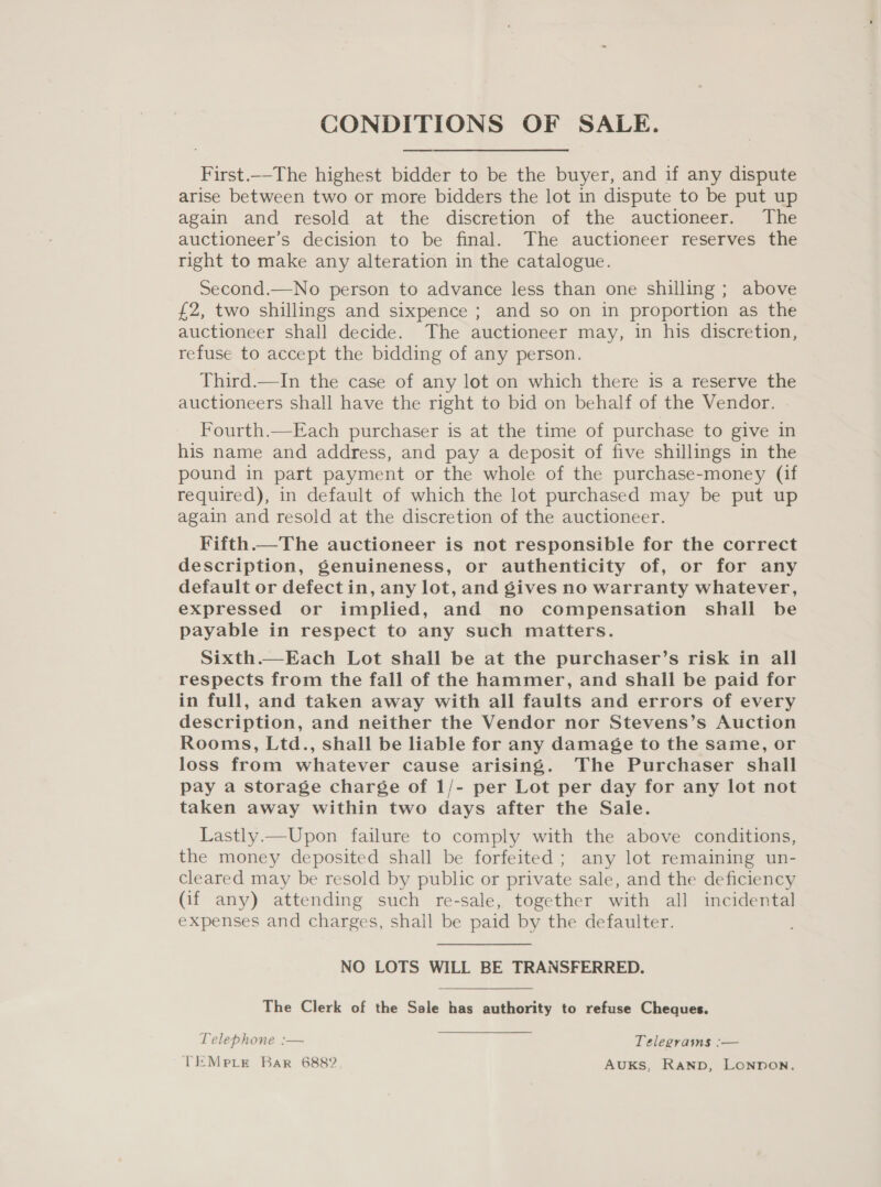 CONDITIONS OF SALE. First.--The highest bidder to be the buyer, and if any dispute arise between two or more bidders the lot in dispute to be put up again and resold at the discretion of the auctioneer. The auctioneer’s decision to be final. The auctioneer reserves the right to make any alteration in the catalogue. Second.—No person to advance less than one shilling ; above £2, two shillings and sixpence ; and so on in proportion as the auctioneer shall decide. The auctioneer may, in his discretion, refuse to accept the bidding of any person. Third.—In the case of any lot on which there is a reserve the auctioneers shall have the right to bid on behalf of the Vendor. Fourth.—Each purchaser is at the time of purchase to give in his name and address, and pay a deposit of five shillings in the pound in part payment or the whole of the purchase-money (if required), in default of which the lot purchased may be put up again and resold at the discretion of the auctioneer. Fifth.—The auctioneer is not responsible for the correct description, genuineness, or authenticity of, or for any default or defect in, any lot, and gives no warranty whatever, expressed or implied, and no compensation shall be payable in respect to any such matters. Sixth.—Each Lot shall be at the purchaser’s risk in all respects from the fall of the hammer, and shall be paid for in full, and taken away with all faults and errors of every description, and neither the Vendor nor Stevens’s Auction Rooms, Ltd., shall be liable for any damage to the same, or loss from whatever cause arising. The Purchaser shall pay a storage charge of 1/- per Lot per day for any lot not taken away within two days after the Sale. Lastly.—Upon failure to comply with the above conditions, the money deposited shall be forfeited ; any lot remaining un- cleared may be resold by public or private sale, and the deficiency (if any) attending such re-sale, together with all incidental expenses and charges, shall be paid by the defaulter. NO LOTS WILL BE TRANSFERRED. The Clerk of the Sale has authority to refuse Cheques. Telephone :— Telegrams :— TiMrprir Bar 6882 AUKS, RAND, LONDON.