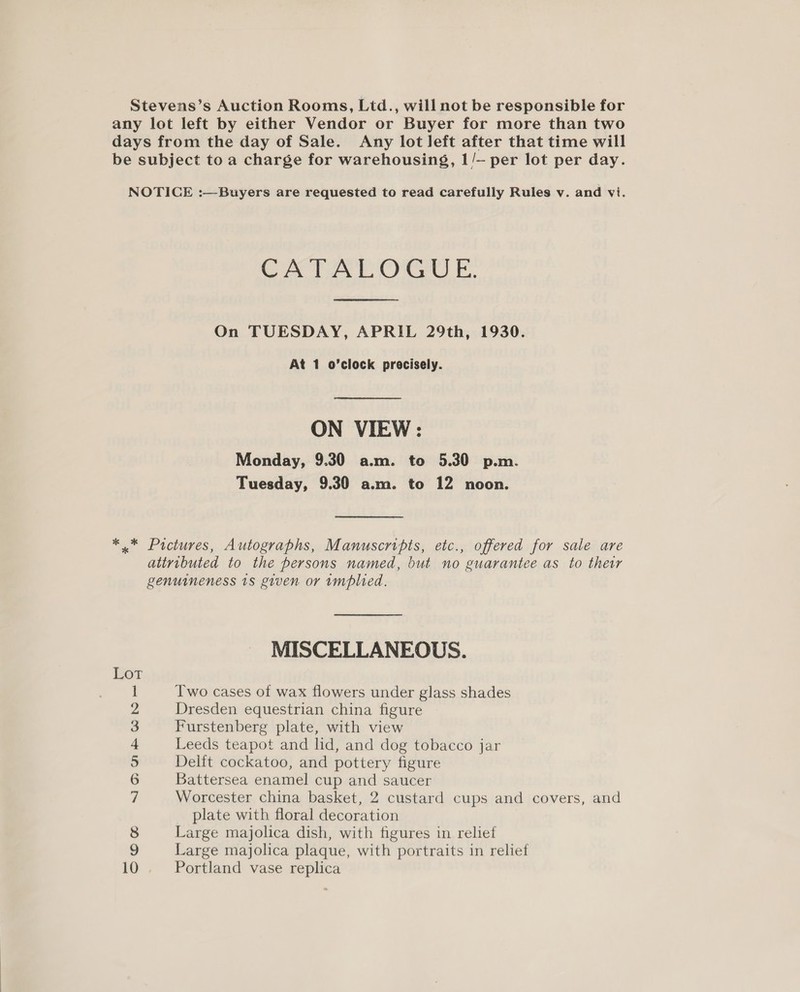 Stevens’s Auction Rooms, Ltd., will not be responsible for any lot left by either Vendor or Buyer for more than two days from the day of Sale. Any lot left after that time will be subject to a charge for warehousing, 1/— per lot per day. NOTICE :—Buyers are requested to read carefully Rules v. and vi. CATALOGUE. On TUESDAY, APRIL 29th, 1930. At 1 o’clock precisely. ON VIEW: Monday, 9.30 a.m. to 5.30 p.m. Tuesday, 9.30 a.m. to 12 noon. *.* Pictures, Autographs, Manuscripts, etc., offered for sale are attributed to the persons named, but no guarantee as to ther genuineness 18 given or implied. MISCELLANEOUS. wy ° 4 Two cases of wax flowers under glass shades Dresden equestrian china figure Furstenberg plate, with view Leeds teapot and lid, and dog tobacco jar Delft cockatoo, and pottery figure Battersea enamel cup and saucer Worcester china basket, 2 custard cups and covers, and plate with floral decoration Large majolica dish, with figures in relief Large majolica plaque, with portraits in relief Portland vase replica NOS Wb — on ole o
