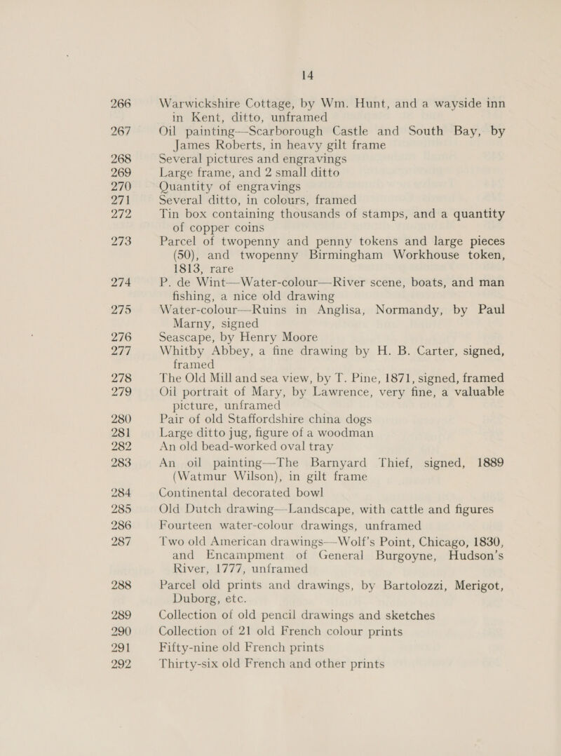 Warwickshire Cottage, by Wm. Hunt, and a wayside inn in Kent, ditto, unframed Oil painting—Scarborough Castle and South Bay, by James Roberts, in heavy gilt frame Several pictures and engravings Large frame, and 2 small ditto Quantity of engravings Several ditto, in colours, framed Tin box containing thousands of stamps, and a quantity of copper coins Parcel of twopenny and penny tokens and large pieces (50), and twopenny Birmingham Workhouse token, 1813, rare P. de Wint—Water-colour—River scene, boats, and man fishing, a nice old drawing Water-colour—Ruins in Anghsa, Normandy, by Paul Marny, signed Seascape, by Henry Moore Whitby Abbey, a fine drawing by H. B. Carter, signed, framed The Old Mill and sea view, by T. Pine, 1871, signed, framed Oil portrait of Mary, by Lawrence, very fine, a valuable picture, unframed Pair of old Staffordshire china dogs Large ditto jug, figure of a woodman An old bead-worked oval tray An oil painting—The Barnyard Thief, signed, 1889 (Watmur Wilson), in gilt frame Continental decorated bowl Old Dutch drawing—-Landscape, with cattle and figures Fourteen water-colour drawings, unframed Two old American drawings—Wolf’s Point, Chicago, 1830, and Encampment of General Burgoyne, Hudson’s River, 1777, unframed Parcel old prints and drawings, by Bartolozzi, Merigot, Duborg, etc. Collection of old pencil drawings and sketches Collection of 21 old French colour prints Fifty-nine old French prints Thirty-six old French and other prints