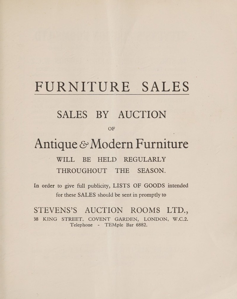 FURNITURE SALES Sabeo. BY AUCTION OF Antique &amp; Modern Furniture WILL BE HELD REGULARLY THROUGHOUT THE SEASON. In order to give full publicity, LISTS OF GOODS intended for these SALES should be sent in promptly to STEVENS’S AUCTION ROOMS LTD., 38 KING STREET, COVENT GARDEN, LONDON, W.C.2. Telephone - TEMple Bar 6882.