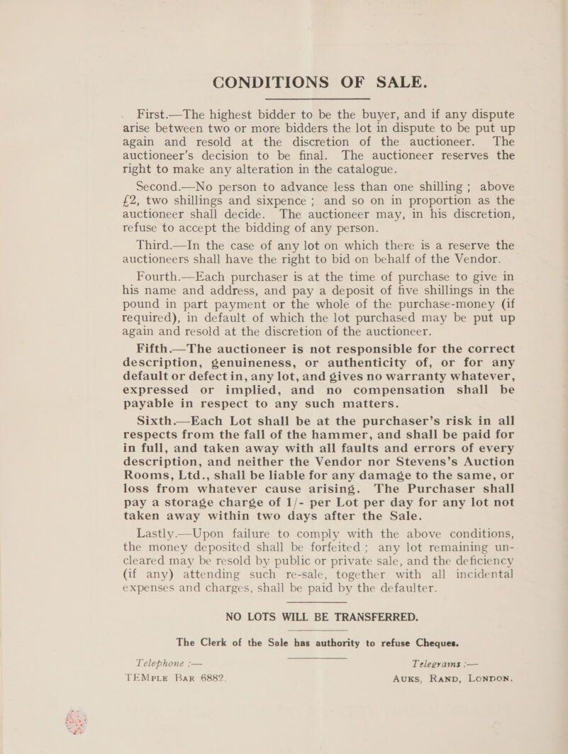 First.—The highest bidder to be the buyer, and if any dispute arise between two or more bidders the lot in dispute to be put up again and resold at the discretion of the auctioneer. The auctioneer’s decision to be final. The auctioneer reserves the right to make any alteration in the catalogue. Second.—No person to advance less than one shilling ; above £2, two shillings and sixpence ; and so on in proportion as the auctioneer shall decide. The auctioneer may, in his discretion, refuse to accept the bidding of any person. Third.—In the case of any lot on which there is a reserve the auctioneers shall have the right to bid on behalf of the Vendor. Fourth.—Each purchaser is at the time of purchase to give in his name and address, and pay a deposit of five shillings in the pound in part payment or the whole of the purchase-money (if required), in default of which the lot purchased may be put up again and resold at the discretion of the auctioneer. Fifth.—The auctioneer is not responsible for the correct description, genuineness, or authenticity of, or for any default or defect in, any lot, and gives no warranty whatever, expressed or implied, and no compensation shall be payable in respect to any such matters. Sixth.—Each Lot shall be at the purchaser’s risk in all respects from the fall of the hammer, and shall be paid for in full, and taken away with all faults and errors of every description, and neither the Vendor nor Stevens’s Auction Rooms, Ltd., shall be liable for any damage to the same, or loss from whatever cause arising. The Purchaser shall pay a storage charge of 1/- per Lot per day for any lot not taken away within two days after the Sale. Lastly.—Upon failure to comply with the above conditions, the money deposited shall be forfeited ; any lot remaining un- cleared may be resold by public or private sale, and the deficiency (if any) attending such re-sale, together with all incidental expenses and charges, shall be paid by the defaulter. NO LOTS WILL BE TRANSFERRED. The Clerk of the Sale has authority to refuse Cheques. Telephone :— Telegrams :— TEMpLE Bar 6882 AuKS, RAND, LONDON.